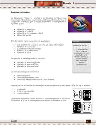 71BLOQUE 3
Garantías Individuales.
La Constitución Política no clasifica a las Garantías Individuales bajo
determinados rubros. Incluso en un mismo artículo se puede encontrar más de
una garantía; sin embargo, para su estudio la doctrina las ha catalogado en los
siguientes grupos.
 GARANTÍA DE IGUALDAD.
 GARANTÍA DE LIBERTAD.
 GARANTÍA DE SEGURIDAD JURÍDICA.
 GARANTÍAS SOCIAL.
En la Constitución vigente las garantías de igualdad son:
 Goce para todo individuo de las Garantías que otorga la Constitución.
 Prohibición de la esclavitud.
 Igualdad de derechos sin distinción.
 Prohibición de títulos nobiliarios.
 Prohibición de fueros.
Las garantías de libertad se dividen en tres grupos:
 Libertades de la persona Humana.
 Libertades de la persona Física.
 Libertades de la persona Social.
Las libertades de seguridad se refieren a:
 Derecho de petición.
 Detención sólo con orden judicial.
 Derecho a la eficaz administración de justicia, etcétera.
La declaración de las Garantías Sociales está contenida principalmente en los artículos 3, 27 y 123, que se refieren a:
 La educación.
 Al régimen de propiedad.
 Al aspecto laboral.
La protección administrativa de los derechos se encuentra regulados en los artículos
102 apartado “B” y 108, en materia jurisdiccional tenemos la garantía de acudir al
Glosario:
Derecho de petición:
Es la facultad que
tienen todas las
personas para formular
solicitudes ante
entidades públicas y a
obtener de ellas
respuesta en los
términos
preestablecidos.
 