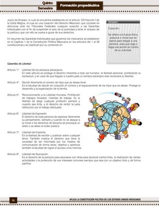 72 APLICA LA CONSTITUCIÓN POLÍTICA DE LOS ESTADOS UNIDOS MEXICANOS
Juicio de Amparo, lo cual se encuentra establecido en el artículo 103 fracción I de
la Carta Magna, el cual es una creación del Derecho Mexicano que consiste en
denunciar ante los Tribunales Federales cualquier violación a las Garantías
Individuales con el fin de suspender el acto de la autoridad y tener el amparo de
la justicia y que con ello se vuelva a gozar de sus derechos.
En resumen las Garantías Individuales que gozamos los mexicanos se establecen
en el Capítulo 1 de la Constitución Política Mexicana en los artículos del 1 al 29
constitucional y se clasifican por su contenido en:
Garantías de Libertad
Artículo 1º. Libertad de los esclavos extranjeros.
En este artículo se protege el derecho inherente a todo ser humano: la libertad personal; prohibiendo la
esclavitud, y en caso de que llegase a nuestro país un esclavo extranjero este recobrará su libertad.
Artículo 4º. Decidir libremente el número de hijos que se desee tener.
Es la facultad de decidir sin coacción el número y el espaciamiento de los hijos que se desee. Protege el
desarrollo y la organización de la familia.
Artículo 5º. Reconocimiento a la Libertad Humana; Prohibición
de trabajos forzados; Libertad de trabajo. Es la
libertad de elegir cualquier profesión siempre y
cuando sea lícita, y el derecho de recibir la justa
retribución por el trabajo efectuado.
Artículo 6º. Libertad de Expresión.
El derecho de toda persona de expresar libremente
su pensamiento, siempre y cuando no se ataque a
la moral o los derechos de terceros se provoque un
delito o se altere el orden público.
Artículo 7º. Libertad de Imprenta.
Es la libertad de escribir y publicar sobre cualquier
tema. También implica el derecho que tiene la
sociedad de ser informada por los medios de
comunicación de forma veraz, objetiva y oportuna
también la facultad de lograr el acceso a los mismos.
Artículo 9º. Libertad de Asociación.
Es el derecho de la persona para asociarse con otras para alcanzar ciertos fines, la realización de ciertas
actividades o la protección de sus intereses comunes siempre que sea con un objetivo lícito y de forma
pacífica.
Glosario:
Coacción:
Se refiere a la fuerza física,
psíquica o moral que se
ejerce para obligar a una
persona para que diga o
haga una acción en contra
de su voluntad.
 