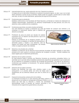 74 APLICA LA CONSTITUCIÓN POLÍTICA DE LOS ESTADOS UNIDOS MEXICANOS
Artículo 14º. Irretroactividad de la ley; exacta aplicación de la ley; Garantía de audiencia.
A ninguna ley se le dará efecto retroactivo en perjuicio de persona alguna, es decir, que si se le dará
efecto retroactivo cuando esa ley le beneficie. Nadie puede ser juzgado y sentenciado sin antes haber
sido oído, es decir sin antes defenderse, aplicándose las leyes de forma estricta.
Artículo 15º. Condiciones para la extradición.
Establece restricciones a las facultades del Poder Ejecutivo y al Senado en materia de celebración de
Tratados Internacionales; preservando los derechos fundamentales de toda persona, así como los
derechos civiles y políticos de los ciudadanos.
Artículo 16º. Condiciones para dictar una orden privativa de libertad.
Con esta Garantía se impide la realización por parte del Estado de cualquier acto arbitrario y se
constituye un instrumento efectivo para la defensa del
derecho a la libertad.
Artículo 17º. Prohibición de pena de prisión por deudas de carácter
puramente civil y el derecho de toda persona a que se le
administre justicia.
Instituye la prohibición de la venganza privada, pero al
mismo tiempo se establece la facultad de toda persona a
demandar justicia y respeto a sus derechos, ante los
órganos del Estado que sean competentes. Las deudas
civiles no originan privación de la libertad.
Artículo 18º. Derechos a los privados de su libertad.
Establece la protección de los derechos de las personas acusadas de haber realizado un acto ilícito;
privando de la solo cuando la conducta antisocial del inculpado lo amerite. También establece las
bases legales para el tratamiento penitenciario.
Artículo 19º. Derechos de los sujetos a proceso.
En toda persona sujeta a proceso sus Derechos Humanos se encuentran vulnerables frente a la
autoridad, por lo que este artículo establece prevenciones específicas que garanticen que la restricción
de sus derechos no excederá la limitación de la libertad del procesado, y se hará en los términos y
condiciones que establece la Constitución. Por ejemplo establece la duración de la detención ante
autoridad judicial.
Artículo 20º. Derechos de los sujetos a proceso.
Encierra las Garantías que goza todo individuo sujeto a una
averiguación o un proceso penal, así como las bases para el
otorgamiento de los derechos básicos que tiene la víctima de un
delito.
Artículo 21º. Imposición de las penas; persecución de los delitos.
La imposición de penas es un acto exclusivo del Poder Judicial; la
persecución de los delitos le corresponde al Ministerio Público y a la
policía que este bajo su dirección y mando; las autoridades
administrativas tienen la facultad de imponer sanciones a los
infractores de los reglamentos gubernativos y de policía.
Nada de cárcel por deudas civiles
Organización Mundial Contra la
Tortura
 