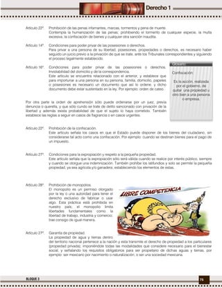 75BLOQUE 3
Artículo 22º. Prohibición de las penas infamantes, marcas, tormentos y pena de muerte.
Contempla la humanización de las penas; prohibiendo el tormento de cualquier especie, la multa
excesiva, la confiscación de bienes y cualquier otra sanción inaudita.
Artículo 14º. Condiciones para poder privar de las posesiones o derechos.
Para privar a una persona de su libertad, posesiones, propiedades o derechos, es necesario haber
seguido un juicio previo a la privación de que se trate, ante los Tribunales correspondientes y siguiendo
el proceso legalmente establecido.
Artículo 16º. Condiciones para poder privar de las posesiones o derechos.
Inviolabilidad del domicilio y de la correspondencia.
Este artículo se encuentra relacionado con el anterior, y establece que
para importunar a una persona en su persona, familia, domicilio, papeles
o posesiones es necesario un documento que así lo ordene, y dicho
documento debe estar sustentado en la ley. Por ejemplo: orden de cateo.
Por otra parte la orden de aprehensión sólo puede ordenarse por un juez, previa
denuncia o querella, y que sólo cundo se trate de delito sancionado con privación de la
libertad y además exista probabilidad de que el sujeto lo haya cometido. También
establece las reglas a seguir en casos de flagrancia o en casos urgentes.
Artículo 22º. Prohibición de la confiscación.
Este artículo señala los casos en que el Estado puede disponer de los bienes del ciudadano, sin
considerarse tal acto como una confiscación. Por ejemplo: cuando se destinan bienes para el pago de
un impuesto.
Artículo 27º. Condiciones para la expropiación y respeto a la pequeña propiedad.
Este artículo señala que la expropiación sólo será válida cuando se realice por interés público, siempre
y cuando se otorgue una indemnización. También prohíbe los latifundios y solo se permite la pequeña
propiedad, ya sea agrícola y/o ganadera; estableciendo los elementos de estas.
Artículo 28º. Prohibición de monopolios.
El monopolio es un permiso otorgado
por la ley o una autoridad para tener el
derecho exclusivo de fabricar o usar
algo. Esta práctica está prohibida en
nuestro país; el monopolio limita
libertades fundamentales como la
libertad de trabajo, industria y comercio;
trae consigo de igual manera.
Artículo 27º. Garantía de propiedad.
La propiedad de agua y tierras dentro
del territorio nacional pertenece a la nación y esta transmite el derecho de propiedad a los particulares
(propiedad privada), imponiéndole todas las modalidades que considere necesario para el bienestar
social, y señalando los requisitos obligatorios para ser propietario de dichas aguas y tierras, por
ejemplo: ser mexicano por nacimiento o naturalización, o ser una sociedad mexicana.
Glosario:
Confiscación:
Es la acción, realizada
por el gobierno, de
quitar una propiedad u
otro bien a una persona
o empresa.
 
