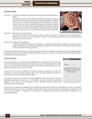 76 APLICA LA CONSTITUCIÓN POLÍTICA DE LOS ESTADOS UNIDOS MEXICANOS
Garantías Sociales
Artículo 3º. Educación. Establece las bases constitucionales para la educación en
México.
De acuerdo a la reforma del 2002 la enseñanza preescolar, primaria y
secundaria forma parte de la educación básica obligatoria. También
instituye todo un programa ideológico para la impartición de la misma,
la cual debe ser laica, democrática (buscando siempre el avance
social) y nacional (continuidad y acrecentamiento de nuestra cultura);
la impartida por el Estado será gratuita; también constituye las bases
de la educación privada, la cual estará bajo la supervisión del Estado.
Artículo 27°. Derechos de los campesinos.
Este artículo declara el derecho de la nación sobre sus recursos, la proscripción del latifundismo y
protege los derechos de los campesinos. Impone a la propiedad privada las condiciones necesarias
para alcanzar el bien común.
Artículo 123. Derechos del trabajador.
Protege y reivindica los derechos individuales y colectivos del trabajador. Establece la jornada de ocho
horas, prohíbe labores insalubres y peligrosas, la protección de la mujer en el embarazo, define el salario
mínimo, el derecho a huelga, etcétera.
Existen otras disposiciones constitucionales que hacen referencia a aspectos relacionados con las Garantías Sociales.
Por ejemplo el artículo 4° que hace referencia al derecho a la salud y al menor, y el artículo 28° relativo a las facultades
del Estado en materia económica.
El juicio de amparo
El juicio de amparo es un procedimiento establecido en la Constitución en los artículos
103 y 107 para proteger las Garantías Individuales, la Ley de Amparo reglamenta estos
artículos, es decir la mencionada ley, establece la forma y procedimiento que se debe
seguir para realizar dicho juicio de amparo.
El este juicio se inicia a petición de cualquier persona sometida a un acto de
autoridad, y tiene por finalidad invalidar dicho acto, como por ejemplo un cateo sin
orden judicial, por ser anticonstitucional o ilegal.
Las partes del juicio de amparo son la parte agraviada (quien promueve el amparo),
autoridad responsable (contra quien se promueve el juicio), el tercero perjudicado
(personas con interés en que subsiste la ley) y Ministerio Público (actúa como
representante de la sociedad).
El artículo 29 constitucional establece que las Garantías Individuales pueden ser suspendidas en caso de invasión,
perturbación de la paz pública, o cualquier otro caso que ponga en grave peligro a la sociedad; la suspensión será
por un tiempo limitado y realizada por el Presidente la República siguiendo los lineamientos señalados en el
mencionado artículo.
Glosario:
Cateo:
Introducirse, allanar una
casa ajena en busca de
algo o alguien.
 