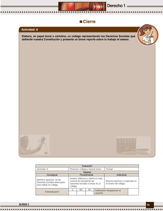 79BLOQUE 3
Cierre
Evaluación
Actividad: 6 Producto: Collage y reporte breve. Puntaje:
Saberes
Conceptual Procedimental Actitudinal
Identifica aspectos de las
Garantías Sociales adecuados
para realzar en collage.
Analiza, reflexiona y diseña la mejor
manera de representar las
Garantías Sociales a través de un
collage.
Muestra apertura y creatividad en
el diseño del collage.
Autoevaluación
C MC NC Calificación otorgada por el
docente
Elabora, en papel bond o cartulina, un collage representando los Derechos Sociales que
defiende nuestra Constitución y presenta un breve reporte sobre tu trabajo al asesor.
Actividad: 6
 