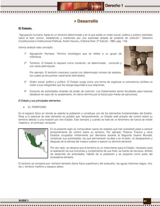 81BLOQUE 3
Desarrollo
El Estado.
“Agrupación humana, fijada en un territorio determinado y en la que existe un orden social, político y jurídico orientado
hacia el bien común, establecido y mantenido por una autoridad dotada de poderes de coerción." (Derecho
Constitucional e Instituciones Políticas, Andre Hauriou, Editorial Ariel, 2ª Edición, 1980, pág. 118).
Vamos analizar este concepto:
1º Agrupación Humana: Término sociológico que se refiere a un grupo de
individuos.
2º Territorio: El Estado lo requiere como condición, es determinado, conocido y
con cierta delimitación.
Por ejemplo: El territorio mexicano cuenta con determinado número de estados,
los cuales se encuentran claramente delimitados.
3º Orden social, político y jurídico: El Estado surge como una forma de organizar la convivencia confiere un
orden a sus integrantes que les otorga seguridad a sus relaciones.
4º Conjunto de autoridades dotadas de poder de coerción: Los Gobernantes tienen facultades para hacerse
obedecer en caso de no acatamiento; en último término por la fuerza (por medio de sanciones).
El Estado y sus principales elementos
 EL TERRITORIO
Es el espacio físico en donde se asienta la población y constituye uno de los elementos fundamentales del Estado.
Pese a lo esencial de este elemento es posible que, temporalmente, un Estado esté privado del control sobre su
territorio debido a una invasión por otro Estado. Esto siempre y cuando se trate de un fenómeno de fuerza de índole
material y, en principio, temporal.
En el presente siglo se comprueban casos de estados que han subsistido pese a carecer
temporalmente de control sobre su territorio. Por ejemplo: Polonia, Francia y otros
Estados ocupados militarmente por Alemania durante la Segunda Guerra Mundial,
conservan sus autoridades, las que permanecen ocultas o en el exilio, no desaparecen y
después de la derrota del invasor vuelven a ejercer su dominio territorial.
Por otro lado, se observa que el territorio es un instrumento para el Estado, necesario para
la realización de sus funciones y cumplimiento de sus fines, es fuente de recursos, ámbito
de desarrollo de actividades, hábitat de la población y se proyecta como parte del
ecosistema terrestre.
El territorio se compone por: territorio terrestre (tierra física superficial y del subsuelo), las aguas interiores (lagos, ríos,
etc.), territorio marítimo y espacio aéreo.
 