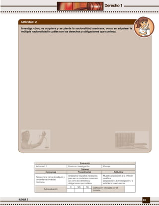 83BLOQUE 3
Evaluación
Actividad: 2 Producto: Investigación. Puntaje:
Saberes
Conceptual Procedimental Actitudinal
Reconoce la forma de adquirir y
perder la nacionalidad
mexicana.
Analiza los requisitos necesarios
para ser un ciudadano mexicano,
así como los derechos y
obligaciones que conlleva.
Muestra disposición a la reflexión
analítica.
Disposición a la investigación y a
establecer conclusiones.
Autoevaluación
C MC NC Calificación otorgada por el
docente
Investiga cómo se adquiere y se pierde la nacionalidad mexicana, como se adquiere la
múltiple nacionalidad y cuáles son los derechos y obligaciones que conlleva.
Actividad: 2
 