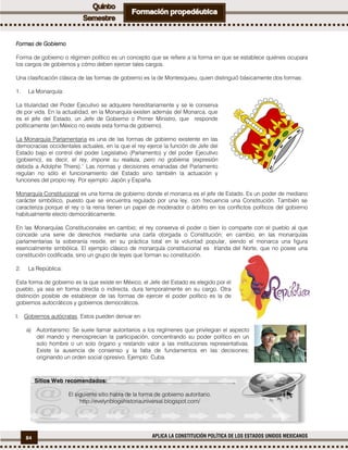 84 APLICA LA CONSTITUCIÓN POLÍTICA DE LOS ESTADOS UNIDOS MEXICANOS
Formas de Gobierno
Forma de gobierno o régimen político es un concepto que se refiere a la forma en que se establece quiénes ocupara
los cargos de gobiernos y cómo deben ejercer tales cargos.
Una clasificación clásica de las formas de gobierno es la de Montesquieu, quien distinguió básicamente dos formas:
1. La Monarquía:
La titularidad del Poder Ejecutivo se adquiere hereditariamente y se le conserva
de por vida. En la actualidad, en la Monarquía existen además del Monarca, que
es el jefe del Estado, un Jefe de Gobierno o Primer Ministro, que responde
políticamente (en México no existe esta forma de gobierno).
La Monarquía Parlamentaria es una de las formas de gobierno existente en las
democracias occidentales actuales, en la que el rey ejerce la función de Jefe del
Estado bajo el control del poder Legislativo (Parlamento) y del poder Ejecutivo
(gobierno), es decir, el rey, impone su realeza, pero no gobierna (expresión
debida a Adolphe Thiers).1
Las normas y decisiones emanadas del Parlamento
regulan no sólo el funcionamiento del Estado sino también la actuación y
funciones del propio rey. Por ejemplo: Japón y España.
Monarquía Constitucional es una forma de gobierno donde el monarca es el jefe de Estado. Es un poder de mediano
carácter simbólico, puesto que se encuentra regulado por una ley, con frecuencia una Constitución. También se
caracteriza porque el rey o la reina tienen un papel de moderador o árbitro en los conflictos políticos del gobierno
habitualmente electo democráticamente.
En las Monarquías Constitucionales en cambio; el rey conserva el poder o bien lo comparte con el pueblo al que
concede una serie de derechos mediante una carta otorgada o Constitución; en cambio, en las monarquías
parlamentarias la soberanía reside, en su práctica total en la voluntad popular, siendo el monarca una figura
esencialmente simbólica. El ejemplo clásico de monarquía constitucional es Irlanda del Norte, que no posee una
constitución codificada, sino un grupo de leyes que forman su constitución.
2. La República:
Esta forma de gobierno es la que existe en México, el Jefe del Estado es elegido por el
pueblo, ya sea en forma directa o indirecta, dura temporalmente en su cargo. Otra
distinción posible de establecer de las formas de ejercer el poder político es la de
gobiernos autocráticos y gobiernos democráticos.
I. Gobiernos autócratas. Estos pueden derivar en:
a) Autoritarismo: Se suele llamar autoritarios a los regímenes que privilegian el aspecto
del mando y menosprecian la participación, concentrando su poder político en un
solo hombre o un solo órgano y restando valor a las instituciones representativas.
Existe la ausencia de consenso y la falta de fundamentos en las decisiones;
originando un orden social opresivo. Ejemplo: Cuba.
Sitios Web recomendados:
El siguiente sitio habla de la forma de gobierno autoritario.
http://evelynblogshistoriauniversal.blogspot.com/
 