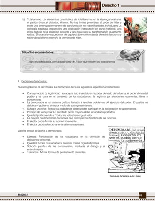 85BLOQUE 3
b) Totalitarismo: Los elementos constitutivos del totalitarismo son la ideología totalitaria,
el partido único, el dictador, el terror. No hay límites previsibles al poder del líder y
existe una amenaza permanente de sanciones por no haber libertades individuales La
ideología totalitaria proporciona una explicación indiscutible del curso histórico, una
critica radical de la situación existente y una guía para su transformación igualmente
radical. El totalitarismo puede ser de izquierda (comunismo) o de derecha (fascismo y
nacionalsocialismo);ejemplo la Alemania de Hitler.
II. Gobiernos demócratas:
Nuestro gobierno es demócrata. La democracia tiene los siguientes aspectos fundamentales:
 Como principio de legitimidad: No acepta auto investiduras ni poder derivado de la fuerza, el poder deriva del
pueblo y se basa en el consenso de los ciudadanos. Se legitima por elecciones recurrentes, libres y
competitivas.
 La democracia es un sistema político llamado a resolver problemas del ejercicio del poder: El pueblo no
delibera ni gobierna, sino por medio de sus representantes.
 Sufragio universal: Todos los ciudadanos deben poder participar en la designación de gobernantes.
 Principio de la mayoría: Lo acordado por la mayoría debe ser acatado por todos.
 Igualdad político-jurídica: Todos los votos tienen igual valor.
 La mayoría no debe tomar decisiones que restrinjan los derechos de las minorías.
 El elector podrá formar su opinión libremente.
 El elector podrá seleccionar entre alternativas reales.
Valores en que se apoya la democracia:
 Libertad: Participación de los ciudadanos en la definición de
decisiones colectivas.
 Igualdad: Todos los ciudadanos tienen la misma dignidad política.
 Solución pacifica de las controversias, mediante el dialogo y el
entendimiento.
 Tolerancia: Admitir formas de pensamiento diferentes.
Sitios Web recomendados:
http://eldiadelavestia.com.ar/post/698544177/por-que-existen-los-totalitarismos
Caricatura de Mafalda autor: Quino
 