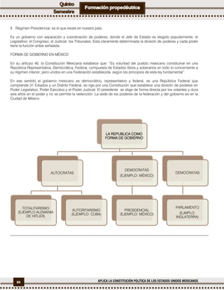 88 APLICA LA CONSTITUCIÓN POLÍTICA DE LOS ESTADOS UNIDOS MEXICANOS
II. Régimen Presidencial, es el que existe en nuestro país.
Es un gobierno con separación y coordinación de poderes, donde el Jefe de Estado es elegido popularmente; el
Legislativo: el Congreso; el Judicial: los Tribunales. Esta claramente determinada la división de poderes y cada poder
tiene la función antes señalada.
FORMA DE GOBIERNO EN MÉXICO
En su artículo 40, la Constitución Mexicana establece que: “Es voluntad del pueblo mexicano constituirse en una
República Representativa, Democrática, Federal, compuesta de Estados libres y soberanos en todo lo concerniente a
su régimen interior; pero unidos en una Federación establecida, según los principios de esta ley fundamental”.
En ese sentido el gobierno mexicano es democrático, representativo y federal, es una República Federal que
comprende 31 Estados y un Distrito Federal, se rige por una Constitución que establece una división de poderes en
Poder Legislativo, Poder Ejecutivo y el Poder Judicial. El presidente se elige de forma directa por los votantes y dura
seis años en el poder y no se permite la reelección. La sede de los poderes de la federación y del gobierno es en la
Ciudad de México.
LA REPUBLICA COMO
FORMA DE GOBIERNO
AUTOCRATAS
TOTALITARISMO
(EJEMPLO:ALEMANIA
DE HITLER)
AUTORITARISMO
(EJEMPLO: CUBA)
DEMOCRATAS
(EJEMPLO: MÉXICO)
PRESIDENCIAL
(EJEMPLO: MÉXICO)
DEMOCRATAS
PARLAMENTO
(EJMPLO:
INGLATERRA)
 