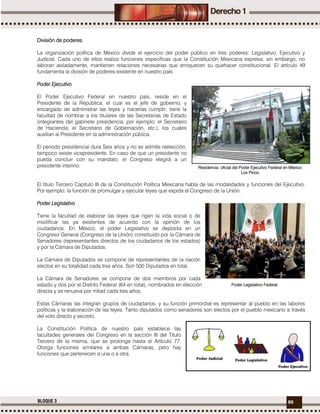 89BLOQUE 3
División de poderes.
La organización política de México divide el ejercicio del poder público en tres poderes: Legislativo, Ejecutivo y
Judicial. Cada uno de ellos realiza funciones específicas que la Constitución Mexicana expresa; sin embargo, no
laboran aisladamente, mantienen relaciones necesarias que enriquecen su quehacer constitucional. El artículo 49
fundamenta la división de poderes existente en nuestro país.
Poder Ejecutivo
El Poder Ejecutivo Federal en nuestro país, reside en el
Presidente de la República, el cual es el jefe de gobierno, y
encargado de administrar las leyes y hacerlas cumplir; tiene la
facultad de nombrar a los titulares de las Secretarias de Estado
(integrantes del gabinete presidencia, por ejemplo: el Secretario
de Hacienda; el Secretario de Gobernación, etc.), los cuales
auxilian al Presidente en la administración pública.
El periodo presidencial dura Seis años y no se admite reelección,
tampoco existe vicepresidente. En caso de que un presidente no
pueda concluir con su mandato, el Congreso elegirá a un
presidente interino.
El titulo Tercero Capítulo III de la Constitución Política Mexicana habla de las modalidades y funciones del Ejecutivo.
Por ejemplo: la función de promulgar y ejecutar leyes que expida el Congreso de la Unión.
Poder Legislativo
Tiene la facultad de elaborar las leyes que rigen la vida social o de
modificar las ya existentes de acuerdo con la opinión de los
ciudadanos. En México, el poder Legislativo se deposita en un
Congreso General (Congreso de la Unión) constituido por la Cámara de
Senadores (representantes directos de los ciudadanos de los estados)
y por la Cámara de Diputados.
La Cámara de Diputados se compone de representantes de la nación
electos en su totalidad cada tres años. Son 500 Diputados en total.
La Cámara de Senadores se compone de dos miembros por cada
estado y dos por el Distrito Federal (64 en total), nombrados en elección
directa y se renueva por mitad cada tres años.
Estas Cámaras las integran grupos de ciudadanos, y su función primordial es representar al pueblo en las labores
políticas y la elaboración de las leyes. Tanto diputados como senadores son electos por el pueblo mexicano a través
del voto directo y secreto.
La Constitución Política de nuestro país establece las
facultades generales del Congreso en la sección III del Titulo
Tercero de la misma, que se prolonga hasta el Artículo 77.
Otorga funciones similares a ambas Cámaras, pero hay
funciones que pertenecen a una o a otra.
Residencia oficial del Poder Ejecutivo Federal en México:
Los Pinos.
Poder Legislativo Federal.
 