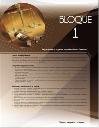 Tiempo asignado: 14 horas
Argumentas el origen e importancia del Derecho.
Unidad de competencia:
Conocerás que es el Derecho de dónde surge, cuál es el origen del Derecho Mexicano, así como la diferencia del Derecho frente a
otras normas que rigen la vida y conducta del ser humano, mediante el análisis de los siguientes aspectos: concepto e importancia
del Derecho, antecedentes históricos del Derecho en México, definición y clasificación de las normas de conducta y las normas de
conducta y las fuentes del Derecho, concepto y clasificación.
Competencias profesionales:
• Asume un comportamiento ético sustentado en principios de filosofía, para el ejercicio de sus derechos y obligaciones en
diferentes escenarios sociales.
• Argumenta las repercusiones de los procesos y cambios políticos, económicos y sociales que han dado lugar al entorno
socioeconómico actual.
• Argumenta sus ideas respecto a diversas corrientes filosóficas y fenómenos histórico-sociales, mediante procedimientos
teórico-metodológicos.
• Participa en la construcción de su comunidad, propiciando la interacción entre los individuos que la conforman, en el marco de
la interculturalidad.
• Propone alternativas de solución a problemas de convivencia de acuerdo a la naturaleza propia del ser humano y su contexto
ideológico, político y jurídico.
Atributos a desarrollar en el bloque:
1. Reconoce los propios prejuicios, modifica sus puntos de vista al conocer nuevas evidencias, e integra nuevos conocimientos y
perspectivas al acervo con el que cuenta.
2. Estructura ideas y argumentos de manera clara, coherente y sintética.
3. .Articula saberes de diversos campos y establece relaciones entre ellos y su vida cotidiana.
4. Propone maneras de solucionar un problema o desarrollar un proyecto en equipo, definiendo un curso de acción con pasos
específicos.
5. Aporta puntos de vista con apertura y considera los de otras personas de manera reflexiva.
6. Asume una actitud constructiva, congruente con los conocimientos y habilidades con los que cuenta dentro de distintos equipos
de trabajo.
7. Conoce sus derechos y obligaciones como mexicano y miembro de distintas comunidades e instituciones, y reconoce el valor de
la participación como herramienta para ejercerlos.
8. Reconoce que la diversidad tiene lugar en un espacio democrático de igualdad de dignidad y derechos de todas las personas, y
rechaza toda forma de discriminación.
 