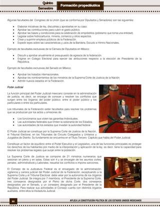 90 APLICA LA CONSTITUCIÓN POLÍTICA DE LOS ESTADOS UNIDOS MEXICANOS
Algunas facultades del Congreso de la Unión (que se conforma por Diputados y Senadores) son las siguientes:
 Elaborar iniciativas de ley, discutirlas y aprobarlas en su caso.
 Aprobar las contribuciones para cubrir el gasto público.
 Aprobar las bases y condiciones para la celebración de empréstitos (préstamo que toma una entidad).
 Legislar sobre hidrocarburos, minería, comercio y otros aspectos.
 Crear y suprimir empleos públicos de la Federación.
 Expedir leyes sobre las características y usos de la Bandera, Escudo e Himno Nacionales,
Ejemplo de facultades exclusivas de la Cámara de Diputados en México:
 Discutir y aprobar anualmente el presupuesto de egresos de la federación.
 Erigirse en Colegio Electoral para ejercer las atribuciones respecto a la elección de Presidente de la
República.
Ejemplo de facultades exclusivas del Senado en México:
 Aprobar los tratados internacionales.
 Aprobar los nombramientos de los ministros de la Suprema Corte de Justicia de la Nación.
 Admitir nuevos estados en la Federación.
Poder Judicial
La función principal del Poder Judicial mexicano consiste en la administración
de justicia, es decir, se encarga de conocer y resolver los conflictos que
surgen entre los órganos del poder público; entre el poder público y los
particulares o entre los particulares.
Los tribunales de la Federación están facultados para resolver los problemas
que se produzcan por los actos u omisiones de:
 Los funcionarios que violen las garantías Individuales.
 Las autoridades federales que limiten la soberanía de los Estados.
 Las autoridades de los estados que invadan la autoridad federal.
El Poder Judicial se constituye por la Suprema Corte de Justicia de la Nación,
el Tribunal Electoral, en los Tribunales de Circuito Colegiados y Unitarios y
Juzgados de Distrito. Su fundamento se encuentra en el Título Tercero Capítulo que habla del Poder Judicial.
Constituye un factor de equilibrio entre el Poder Ejecutivo y el Legislativo, una de las funciones principales es proteger
los derechos de los habitantes por medio de la interpretación y aplicación de la ley, es decir, tiene la capacidad para
resolver los problemas legales que surjan entre la población.
La Suprema Corte de Justicia se compone de 21 ministros numerarios que
sesionan en pleno y en salas. Estas son 4 y se encargan de los asuntos civiles,
penales, administrativos y Laborales; resuelve los conflictos e impone sanciones.
El Consejo de la Judicatura Federal es el encargado de la administración,
vigilancia y carrera judicial del Poder Judicial de la Federación, exceptuando a la
Suprema Corte y el Tribunal Electoral; debe velar por la autonomía de los órganos
del Poder Judicial. Se integra por 7 miembros: el Presidente de la Suprema Corte,
tres consejeros designados por el Pleno de dicha Corte, dos consejeros
designados por el Senado, y un consejero designado por el Presidente de la
República. Para realizar sus actividades el Consejo cuenta con distintos órganos
auxiliares, entre ellos la Visitaduría Judicial.
 