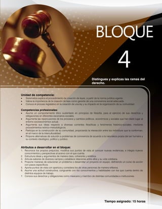 Tiempo asignado: 15 horas
Distingues y explicas las ramas del
derecho.
Unidad de competencia:
 Sistematiza explica el procedimiento de creación de leyes, a partir de la norma jurídica vigente.
 Valora la importancia de la creación de lees como garante de una convivencia social adecuada.
 Conoce el proceso legislativo en la creación de una ley y su impacto en la organización de su comunidad.
Competencias profesionales:
 Asume un comportamiento ético sustentado en principios de filosofía, para el ejercicio de sus derechos y
obligaciones en diferentes escenarios sociales.
 Argumenta las repercusiones de los procesos y cambios políticos, económicos y sociales que han dado lugar al
entorno socioeconómico actual.
 Argumenta sus ideas respecto a diversas corrientes filosóficas y fenómenos histórico-sociales, mediante
procedimientos teórico-metodológicos.
 Participa en la construcción de su comunidad, propiciando la interacción entre los individuos que la conforman,
en el marco de la interculturalidad.
 Propone alternativas de solución a problemas de convivencia de acuerdo a la naturaleza propia del ser humano y
su contexto ideológico, político y jurídico.
Atributos a desarrollar en el bloque:
1. Reconoce los propios prejuicios, modifica sus puntos de vista al conocer nuevas evidencias, e integra nuevos
conocimientos y perspectivas al acervo con el que cuenta.
2. Estructura ideas y argumentos de manera clara, coherente y sintética.
3. Articula saberes de diversos campos y establece relaciones entre ellos y su vida cotidiana.
4. Propone maneras de solucionar un problema o desarrollar un proyecto en equipo, definiendo un curso de acción
con pasos específicos.
5. Aporta puntos de vista con apertura y considera los de otras personas de manera reflexiva.
6. Asume una actitud constructiva, congruente con los conocimientos y habilidades con los que cuenta dentro de
distintos equipos de trabajo.
7. Conoce sus derechos y obligaciones como mexicano y miembro de distintas comunidades e instituciones.
 
