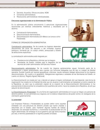97BLOQUE 4
 Decretos, Acuerdos, Oficios-circulares, NOM.
 Convenios administrativos.
 Resoluciones administrativas individualizadas.
Estructuras organizacionales en la Administración Pública.
En la administración pública encontramos 3 estructuras organizacionales
reconocidas por diversos antecedentes históricos y estudiados por la
doctrina.
 Centralización Administrativa.
 Desconcentración Administrativa.
 Descentralización Administrativa (En México se conoce como
Paraestatal).
FORMAS DE ORGANIZACIÓN ADMINISTRATIVA
Centralización administrativa: Se da cuando los órganos dependen
directamente del titular del ejecutivo o del inmediato superior
jerárquico; formando así, un cuerpo unitario, jerarquizado y dotado
de atribuciones específicas.
La centralización administrativa está integrada por:
 Presidencia de la República y oficinas que la integran.
 Secretarías de Estado, creadas para el despacho de los
asuntos del orden administrativo del Ejecutivo Federal.
Desconcentración administrativa: Se da cuando los órganos pertenecientes siguen formando parte de la
centralización y siguen jerarquizados, pero cuentan con funciones delegadas que les dan un margen de libertad
operativa. Sucede cuando por razones geográficas o técnicas, resulta necesario delegar atribuciones en los órganos
desconcentrados. (En cuanto a lo geográfico: Delegaciones regionales o estatales de las Secretarías de Estado; en
cuanto a lo técnico: Registro Agrario Nacional).
La Desconcentración es creada por Ley o decreto en apoyo al órgano centralizado del cual depende, esta forma de
organización fue creada con la finalidad de evitar que los usuarios o administrados se trasladaran al centro (capital de
la República), es decir que la pretensión original de la creación de la Desconcentración Administrativa, lo fue
precisamente el desconcentrar la competencia de la periferia del centro, hacia los estados de la República, de ahí que
adquirió tal denominación.
La Descentralización (Paraestatal): Es una forma de organización administrativa en la que se integra una persona de
derecho público, la cual administra sus negocios con la relativa independencia del poder central, sin desligarse de la
orientación gubernamental.
La paraestatal:
Las Empresas Públicas o Paraestatales se pueden definir como aquellas
entidades con una estructura de derecho privado que fueron creadas o
adquiridas por el Estado, para mantener algunas fuentes de trabajo,
desarrollar una actividad económica, o incrementar la productividad de una
región determinada. Sin embargo no es el gobierno que rige dicha empresa,
por esto, el término paraestatal en sí significa paralelo al Estado.
 