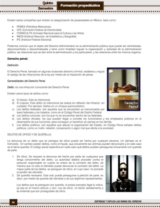 98 DISTINGUE Y EXPLICA LAS RAMAS DEL DERECHO
Existen varias compañías que reciben la categorización de paraestatales en México, tales como:
 PEMEX (Petróleos Mexicanos).
 CFE (Comisión Federal de Electricidad).
 CONACULTA (Consejo Nacional para la Cultura y las Artes).
 INEGI (Instituto Nacional de Estadística y Geografía).
 IFE (Instituto Federal Electoral).
Podemos concluir que el objeto del Derecho Administrativo es la administración pública (que puede ser centralizada,
desconcentrada o descentralizada) y tiene como finalidad regular la organización y actividad de la administración
pública, las relaciones que se dan entre la administración y los particulares, y las relaciones entre los mismos órganos.
Derecho penal.
Definición
El Derecho Penal, llamado en algunas ocasiones derecho criminal, establece y regula
el castigo de las infracciones de la ley por medio de la imposición de penas.
Generalidades del Derecho Penal
Delito: es una infracción consciente del Derecho Penal.
Existen varios tipos de delitos como:
a) El doloso. Este es intencional.
b) El culposo. Este delito no intencional (se realiza sin reflexión del infractor, sin
cuidado). Por ejemplo: Daños en un choque automovilístico.
c) Los delitos federales: son aquellos que se encuentran ya mencionados por
leyes federales y los tratados, como en el Código Penal del Distrito Federal.
d) Los delitos comunes: son los que no se encuentran dentro de los federales.
e) Los delitos oficiales: los que pueden llegar a cometer los funcionarios y los empleados públicos en el
desempeño de sus funciones, para conseguir un beneficio sin pensar en los demás.
f) Los delitos políticos: son aquellos que atacan la organización del Estado, en Código Penal señalan delitos
políticos, como un motín, rebelión, conspiración o algún mal que afecte a la sociedad.
DELITOS DE OFICIO Y DE QUERELLA.
La denuncia de un delito que se persigue de oficio puede ser hecha por cualquier persona. Un ejemplo es el
homicidio. En cambio existen delitos, como el fraude, que únicamente las víctimas pueden denunciarlo y en este caso
se le llama querella. El código penal especifica en cada caso qué delitos pueden perseguirse únicamente con querella
de parte.
1. De oficio. Se requiere la denuncia del hecho por parte de cualquiera que
tenga conocimiento del delito. La autoridad deberá proceder contra el
presunto responsable en cuanto se entere de la comisión del delito, de
manera que no sólo el ofendido puede denunciar la comisión del delito. La
mayor parte de los delitos, se persiguen de oficio, en cuyo caso, no procede
el perdón del ofendido.
2. De querella necesaria: Este solo puede perseguirse a petición de parte, es
decir, por medio de querella del ofendido o de sus legítimos representantes.
Los delitos que se persiguen por querella, el propio precepto legal lo indica,
ya sea en el mismo artículo u otro. Los de oficio, no tienen señalamiento y
se entiende que son proseguibles de oficio.
 