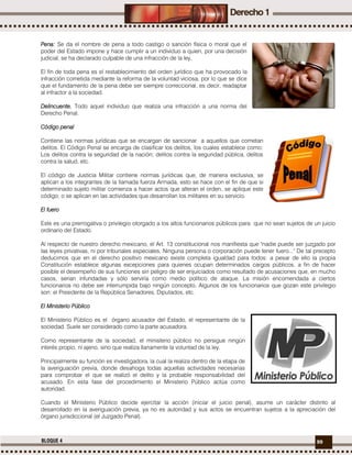 99BLOQUE 4
Pena: Se da el nombre de pena a todo castigo o sanción física o moral que el
poder del Estado impone y hace cumplir a un individuo a quien, por una decisión
judicial, se ha declarado culpable de una infracción de la ley,
El fin de toda pena es el restablecimiento del orden jurídico que ha provocado la
infracción cometida mediante la reforma de la voluntad viciosa, por lo que se dice
que el fundamento de la pena debe ser siempre correccional, es decir, readaptar
al infractor a la sociedad.
Delincuente. Todo aquel individuo que realiza una infracción a una norma del
Derecho Penal.
Código penal
Contiene las normas jurídicas que se encargan de sancionar a aquellos que cometan
delitos. El Código Penal se encarga de clasificar los delitos, los cuales establece como:
Los delitos contra la seguridad de la nación; delitos contra la seguridad pública, delitos
contra la salud, etc.
El código de Justicia Militar contiene normas jurídicas que, de manera exclusiva, se
aplican a los integrantes de la llamada fuerza Armada, esto se hace con el fin de que si
determinado sujeto militar comienza a hacer actos que alteran el orden, se aplique este
código; o se aplican en las actividades que desarrollan los militares en su servicio.
El fuero
Este es una prerrogativa o privilegio otorgado a los altos funcionarios públicos para que no sean sujetos de un juicio
ordinario del Estado.
Al respecto de nuestro derecho mexicano, el Art. 13 constitucional nos manifiesta que "nadie puede ser juzgado por
las leyes privativas, ni por tribunales especiales. Ninguna persona o corporación puede tener fuero..." De tal precepto
deducimos que en el derecho positivo mexicano existe completa igualdad para todos: a pesar de ello la propia
Constitución establece algunas excepciones para quienes ocupan determinados cargos públicos, a fin de hacer
posible el desempeño de sus funciones sin peligro de ser enjuiciados como resultado de acusaciones que, en mucho
casos, serian infundadas y sólo serviría como medio político de ataque. La misión encomendada a ciertos
funcionarios no debe ser interrumpida bajo ningún concepto. Algunos de los funcionarios que gozan este privilegio
son: el Presidente de la República Senadores, Diputados, etc.
El Ministerio Público
El Ministerio Público es el órgano acusador del Estado, el representante de la
sociedad. Suele ser considerado como la parte acusadora.
Como representante de la sociedad, el ministerio público no persigue ningún
interés propio, ni ajeno, sino que realiza llanamente la voluntad de la ley.
Principalmente su función es investigadora, la cual la realiza dentro de la etapa de
la averiguación previa, donde desahoga todas aquellas actividades necesarias
para comprobar el que se realizó el delito y la probable responsabilidad del
acusado. En esta fase del procedimiento el Ministerio Público actúa como
autoridad.
Cuando el Ministerio Público decide ejercitar la acción (iniciar el juicio penal), asume un carácter distinto al
desarrollado en la averiguación previa, ya no es autoridad y sus actos se encuentran sujetos a la apreciación del
órgano jurisdiccional (el Juzgado Penal).
 