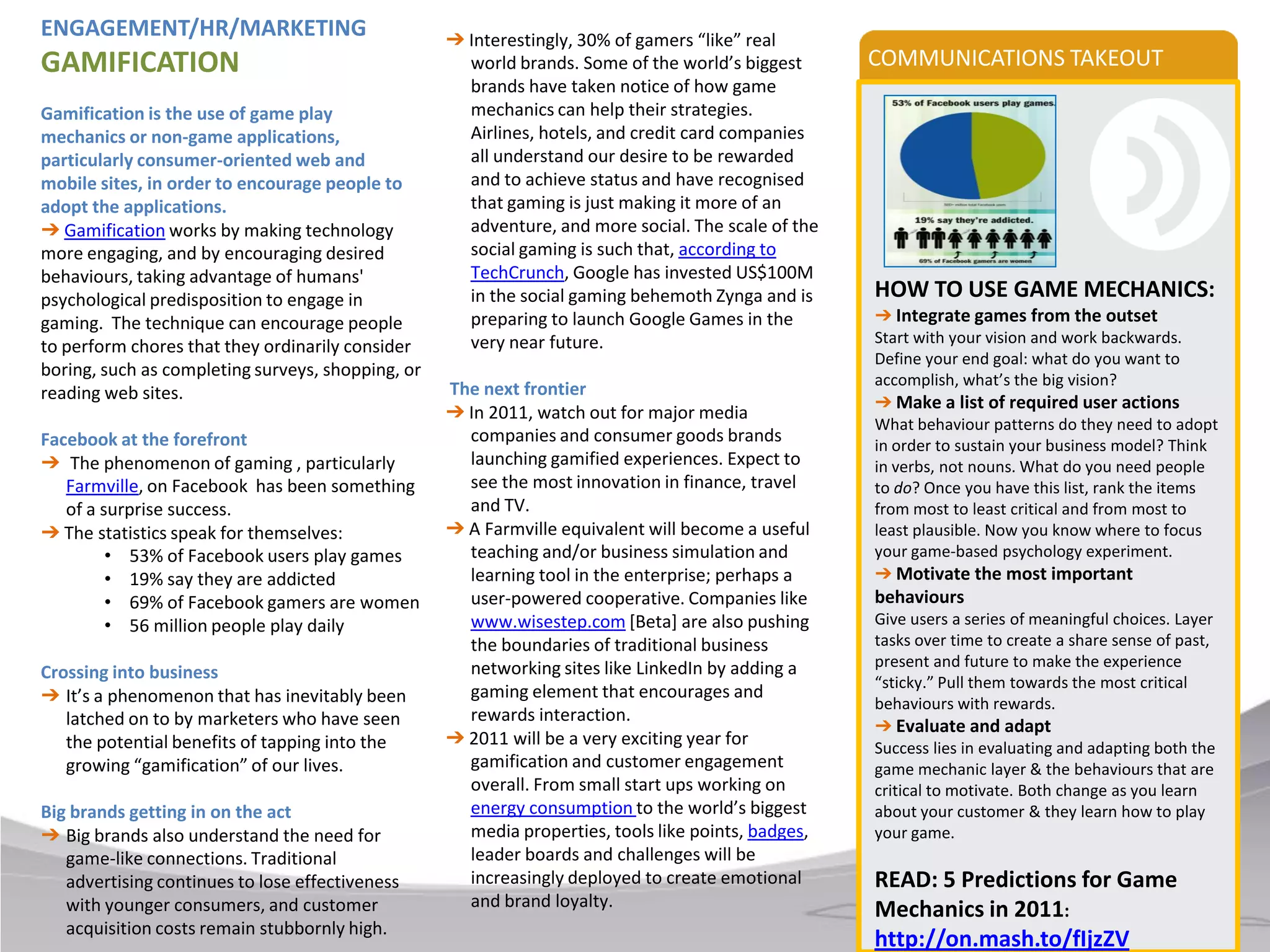 ENGAGEMENT/HR/MARKETING                            ➔ Interestingly, 30% of gamers “like” real
GAMIFICATION                                         world brands. Some of the world’s biggest      COMMUNICATIONS TAKEOUT
                                                     brands have taken notice of how game
Gamification is the use of game play                 mechanics can help their strategies.
mechanics or non-game applications,                  Airlines, hotels, and credit card companies
particularly consumer-oriented web and               all understand our desire to be rewarded
mobile sites, in order to encourage people to        and to achieve status and have recognised
adopt the applications.                              that gaming is just making it more of an
➔ Gamification works by making technology            adventure, and more social. The scale of the
more engaging, and by encouraging desired            social gaming is such that, according to
behaviours, taking advantage of humans'              TechCrunch, Google has invested US$100M
psychological predisposition to engage in            in the social gaming behemoth Zynga and is     HOW TO USE GAME MECHANICS:
gaming. The technique can encourage people           preparing to launch Google Games in the        ➔ Integrate games from the outset
                                                     very near future.                              Start with your vision and work backwards.
to perform chores that they ordinarily consider
                                                                                                    Define your end goal: what do you want to
boring, such as completing surveys, shopping, or                                                    accomplish, what’s the big vision?
reading web sites.                                 The next frontier
                                                                                                    ➔ Make a list of required user actions
                                                   ➔ In 2011, watch out for major media
                                                                                                    What behaviour patterns do they need to adopt
Facebook at the forefront                            companies and consumer goods brands            in order to sustain your business model? Think
➔ The phenomenon of gaming , particularly            launching gamified experiences. Expect to      in verbs, not nouns. What do you need people
   Farmville, on Facebook has been something         see the most innovation in finance, travel     to do? Once you have this list, rank the items
   of a surprise success.                            and TV.                                        from most to least critical and from most to
➔ The statistics speak for themselves:             ➔ A Farmville equivalent will become a useful    least plausible. Now you know where to focus
         • 53% of Facebook users play games          teaching and/or business simulation and        your game-based psychology experiment.
         • 19% say they are addicted                 learning tool in the enterprise; perhaps a     ➔ Motivate the most important
         • 69% of Facebook gamers are women          user-powered cooperative. Companies like       behaviours
         • 56 million people play daily              www.wisestep.com [Beta] are also pushing       Give users a series of meaningful choices. Layer
                                                     the boundaries of traditional business         tasks over time to create a share sense of past,
                                                     networking sites like LinkedIn by adding a     present and future to make the experience
Crossing into business                                                                              “sticky.” Pull them towards the most critical
➔ It’s a phenomenon that has inevitably been         gaming element that encourages and
                                                                                                    behaviours with rewards.
   latched on to by marketers who have seen          rewards interaction.
                                                                                                    ➔ Evaluate and adapt
   the potential benefits of tapping into the      ➔ 2011 will be a very exciting year for          Success lies in evaluating and adapting both the
   growing “gamification” of our lives.              gamification and customer engagement           game mechanic layer & the behaviours that are
                                                     overall. From small start ups working on       critical to motivate. Both change as you learn
Big brands getting in on the act                     energy consumption to the world’s biggest      about your customer & they learn how to play
➔ Big brands also understand the need for            media properties, tools like points, badges,   your game.
   game-like connections. Traditional                leader boards and challenges will be
   advertising continues to lose effectiveness       increasingly deployed to create emotional      READ: 5 Predictions for Game
   with younger consumers, and customer              and brand loyalty.
                                                                                                    Mechanics in 2011:
   acquisition costs remain stubbornly high.
                                                                                                    http://on.mash.to/fIjzZV
 