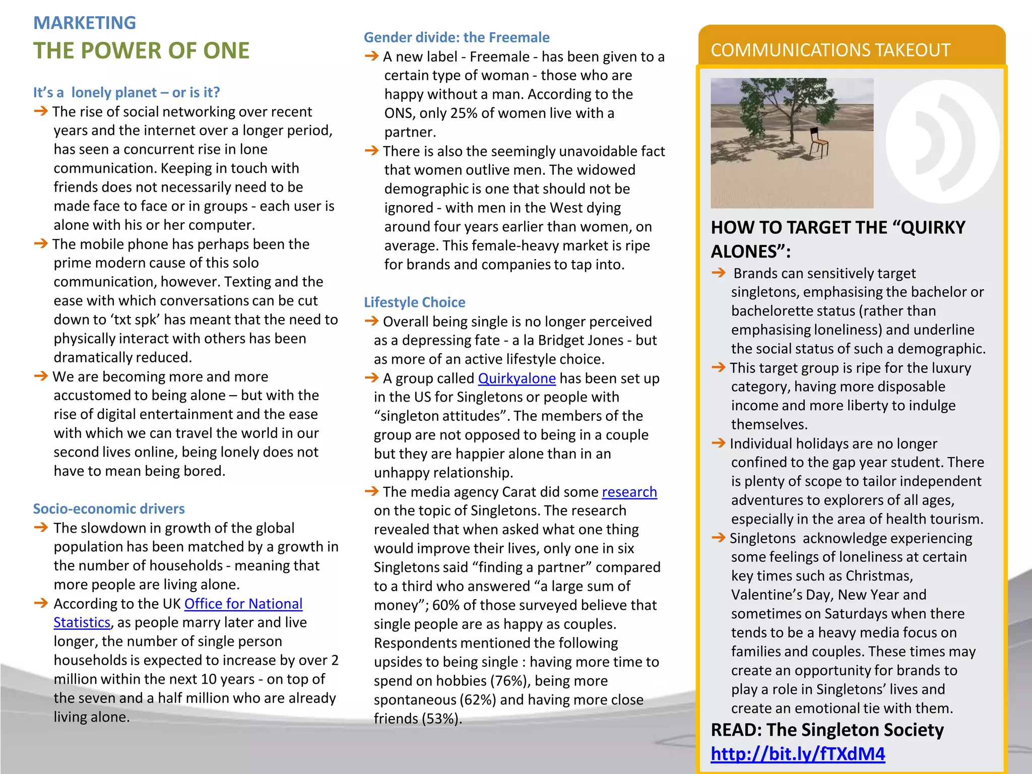 MARKETING
                                                    Gender divide: the Freemale
THE POWER OF ONE                                    ➔ A new label - Freemale - has been given to a      COMMUNICATIONS TAKEOUT
                                                      certain type of woman - those who are
It’s a lonely planet – or is it?                      happy without a man. According to the
➔ The rise of social networking over recent           ONS, only 25% of women live with a
    years and the internet over a longer period,      partner.
    has seen a concurrent rise in lone              ➔ There is also the seemingly unavoidable fact
    communication. Keeping in touch with              that women outlive men. The widowed
    friends does not necessarily need to be           demographic is one that should not be
    made face to face or in groups - each user is     ignored - with men in the West dying
    alone with his or her computer.                   around four years earlier than women, on          HOW TO TARGET THE “QUIRKY
➔ The mobile phone has perhaps been the               average. This female-heavy market is ripe
    prime modern cause of this solo
                                                                                                        ALONES”:
                                                      for brands and companies to tap into.
                                                                                                        ➔ Brands can sensitively target
    communication, however. Texting and the
                                                                                                          singletons, emphasising the bachelor or
    ease with which conversations can be cut        Lifestyle Choice
                                                                                                          bachelorette status (rather than
    down to ‘txt spk’ has meant that the need to    ➔ Overall being single is no longer perceived
                                                                                                          emphasising loneliness) and underline
    physically interact with others has been          as a depressing fate - a la Bridget Jones - but
                                                                                                          the social status of such a demographic.
    dramatically reduced.                             as more of an active lifestyle choice.
                                                                                                        ➔ This target group is ripe for the luxury
➔ We are becoming more and more                     ➔ A group called Quirkyalone has been set up
                                                                                                          category, having more disposable
    accustomed to being alone – but with the          in the US for Singletons or people with
                                                                                                          income and more liberty to indulge
    rise of digital entertainment and the ease        “singleton attitudes”. The members of the
                                                                                                          themselves.
    with which we can travel the world in our         group are not opposed to being in a couple
                                                                                                        ➔ Individual holidays are no longer
    second lives online, being lonely does not        but they are happier alone than in an
                                                                                                          confined to the gap year student. There
    have to mean being bored.                         unhappy relationship.
                                                                                                          is plenty of scope to tailor independent
                                                    ➔ The media agency Carat did some research
                                                                                                          adventures to explorers of all ages,
Socio-economic drivers                                on the topic of Singletons. The research
                                                                                                          especially in the area of health tourism.
➔ The slowdown in growth of the global                revealed that when asked what one thing
                                                                                                        ➔ Singletons acknowledge experiencing
   population has been matched by a growth in         would improve their lives, only one in six
                                                                                                          some feelings of loneliness at certain
   the number of households - meaning that            Singletons said “finding a partner” compared
                                                                                                          key times such as Christmas,
   more people are living alone.                      to a third who answered “a large sum of
                                                                                                          Valentine’s Day, New Year and
➔ According to the UK Office for National             money”; 60% of those surveyed believe that
                                                                                                          sometimes on Saturdays when there
   Statistics, as people marry later and live         single people are as happy as couples.
                                                                                                          tends to be a heavy media focus on
   longer, the number of single person                Respondents mentioned the following
                                                                                                          families and couples. These times may
   households is expected to increase by over 2       upsides to being single : having more time to
                                                                                                          create an opportunity for brands to
   million within the next 10 years - on top of       spend on hobbies (76%), being more
                                                                                                          play a role in Singletons’ lives and
   the seven and a half million who are already       spontaneous (62%) and having more close
                                                                                                          create an emotional tie with them.
   living alone.                                      friends (53%).
                                                                                                        READ: The Singleton Society
                                                                                                        http://bit.ly/fTXdM4
 