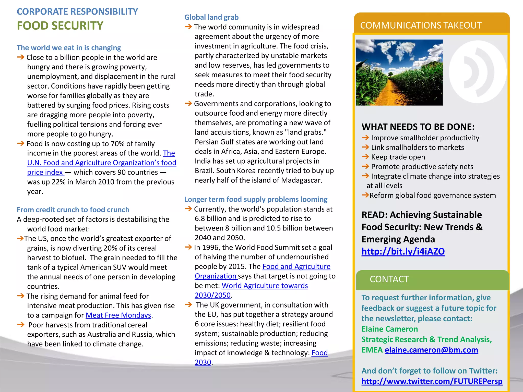 CORPORATE RESPONSIBILITY                            Global land grab
FOOD SECURITY                                       ➔ The world community is in widespread             COMMUNICATIONS TAKEOUT
                                                       agreement about the urgency of more
The world we eat in is changing                        investment in agriculture. The food crisis,
➔ Close to a billion people in the world are           partly characterized by unstable markets
   hungry and there is growing poverty,                and low reserves, has led governments to
   unemployment, and displacement in the rural         seek measures to meet their food security
   sector. Conditions have rapidly been getting        needs more directly than through global
   worse for families globally as they are             trade.
   battered by surging food prices. Rising costs    ➔ Governments and corporations, looking to
   are dragging more people into poverty,              outsource food and energy more directly
   fuelling political tensions and forcing ever        themselves, are promoting a new wave of
                                                       land acquisitions, known as "land grabs."
                                                                                                       WHAT NEEDS TO BE DONE:
   more people to go hungry.                                                                           ➔ Improve smallholder productivity
➔ Food is now costing up to 70% of family              Persian Gulf states are working out land
                                                       deals in Africa, Asia, and Eastern Europe.      ➔ Link smallholders to markets
   income in the poorest areas of the world. The                                                       ➔ Keep trade open
   U.N. Food and Agriculture Organization’s food       India has set up agricultural projects in
                                                       Brazil. South Korea recently tried to buy up    ➔ Promote productive safety nets
   price index — which covers 90 countries —                                                           ➔ Integrate climate change into strategies
   was up 22% in March 2010 from the previous          nearly half of the island of Madagascar.
                                                                                                        at all levels
   year.                                                                                               ➔Reform global food governance system
                                                    Longer term food supply problems looming
From credit crunch to food crunch                   ➔ Currently, the world’s population stands at
A deep-rooted set of factors is destabilising the      6.8 billion and is predicted to rise to         READ: Achieving Sustainable
   world food market:                                  between 8 billion and 10.5 billion between      Food Security: New Trends &
➔The US, once the world’s greatest exporter of         2040 and 2050.                                  Emerging Agenda
   grains, is now diverting 20% of its cereal       ➔ In 1996, the World Food Summit set a goal
                                                       of halving the number of undernourished
                                                                                                       http://bit.ly/i4iAZO
   harvest to biofuel. The grain needed to fill the
   tank of a typical American SUV would meet           people by 2015. The Food and Agriculture
   the annual needs of one person in developing        Organization says that target is not going to     CONTACT
   countries.                                          be met: World Agriculture towards
➔ The rising demand for animal feed for                2030/2050.                                      To request further information, give
   intensive meat production. This has given rise   ➔ The UK government, in consultation with          feedback or suggest a future topic for
   to a campaign for Meat Free Mondays.                the EU, has put together a strategy around
                                                                                                       the newsletter, please contact:
➔ Poor harvests from traditional cereal                6 core issues: healthy diet; resilient food
                                                       system; sustainable production; reducing
                                                                                                       Elaine Cameron
   exporters, such as Australia and Russia, which
   have been linked to climate change.                 emissions; reducing waste; increasing           Strategic Research & Trend Analysis,
                                                       impact of knowledge & technology: Food          EMEA elaine.cameron@bm.com
                                                       2030.
                                                                                                       And don’t forget to follow on Twitter:
                                                                                                       http://www.twitter.com/FUTUREPersp
 
