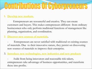 1. Develop new markets.
- Entrepreneurs are resourceful and creative. They can create
customers and buyers. This makes entrepreneurs different from ordinary
businessmen who only perform traditional functions of management like
planning, organization, and coordination.
2. Discover new sources of materials.
- Entrepreneurs are never satisfied with traditional or existing sources
of materials. Due to their innovative nature, they persist on discovering
new sources of materials to improve their enterprise.
3. Introduce new technologies, new industries and new products
- Aside from being innovators and reasonable risk-takers,
entrepreneurs take advantage of business opportunities, and transform
these into profits.
 