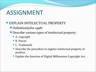ASSIGNMENT
EXPLAIN INTELECTUAL PROPERTY
Definition(john 1998)
Describe various types of intelectual property:
 A. copyright
 B. Patent
 C. Trademark
 Describe the procedure to register intelectual property of
product.
 Explain the function of Digital Millennium Copyright Act.
 