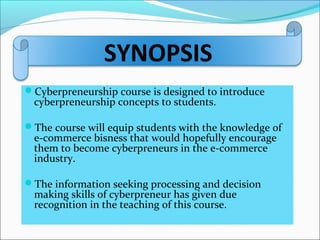 SYNOPSIS
Cyberpreneurship course is designed to introduce
cyberpreneurship concepts to students.
The course will equip students with the knowledge of
e-commerce bisness that would hopefully encourage
them to become cyberpreneurs in the e-commerce
industry.
The information seeking processing and decision
making skills of cyberpreneur has given due
recognition in the teaching of this course.
 