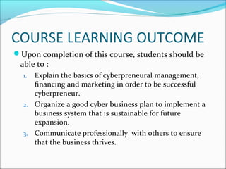 COURSE LEARNING OUTCOME
Upon completion of this course, students should be
able to :
1. Explain the basics of cyberpreneural management,
financing and marketing in order to be successful
cyberpreneur.
2. Organize a good cyber business plan to implement a
business system that is sustainable for future
expansion.
3. Communicate professionally with others to ensure
that the business thrives.
 