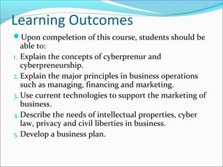 Learning Outcomes
Upon compeletion of this course, students should be
able to:
1. Explain the concepts of cyberprenur and
cyberpreneurship.
2.Explain the major principles in business operations
such as managing, financing and marketing.
3. Use current technologies to support the marketing of
business.
4.Describe the needs of intellectual properties, cyber
law, privacy and civil liberties in business.
5.Develop a business plan.
 
