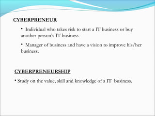 CYBERPRENEUR
• Individual who takes risk to start a IT business or buy
another person’s IT business
• Manager of business and have a vision to improve his/her
business.
CYBERPRENEURSHIP
• Study on the value, skill and knowledge of a IT business.
 
