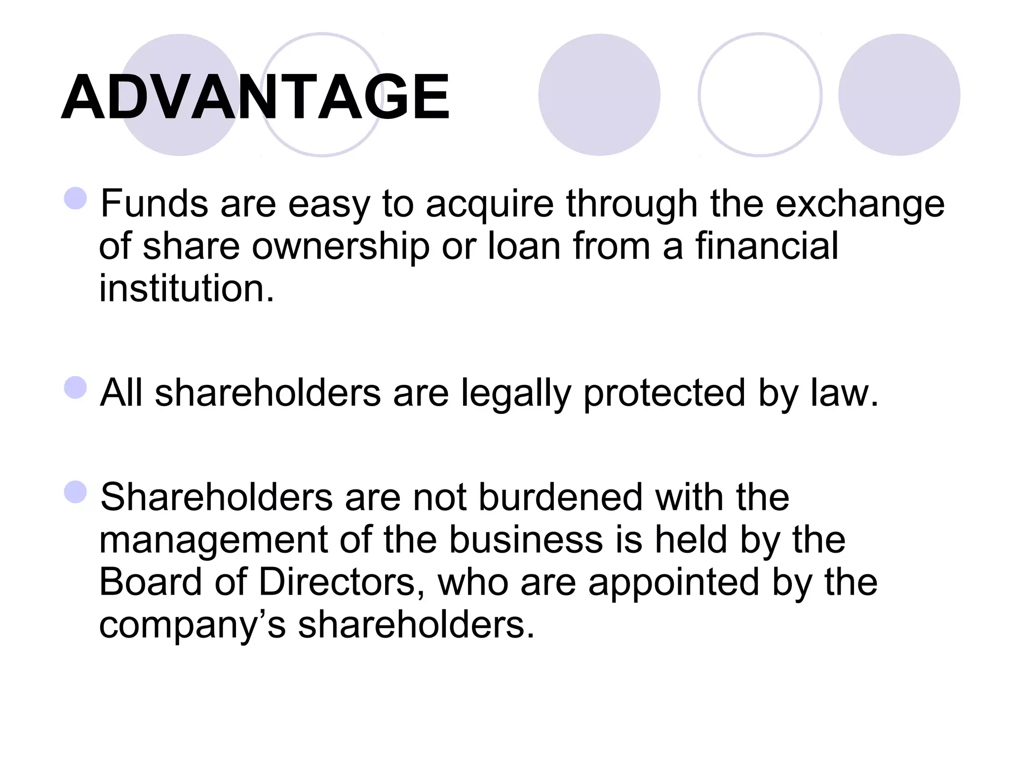 ADVANTAGE
Funds are easy to acquire through the exchange
of share ownership or loan from a financial
institution.
All shareholders are legally protected by law.
Shareholders are not burdened with the
management of the business is held by the
Board of Directors, who are appointed by the
company’s shareholders.
 