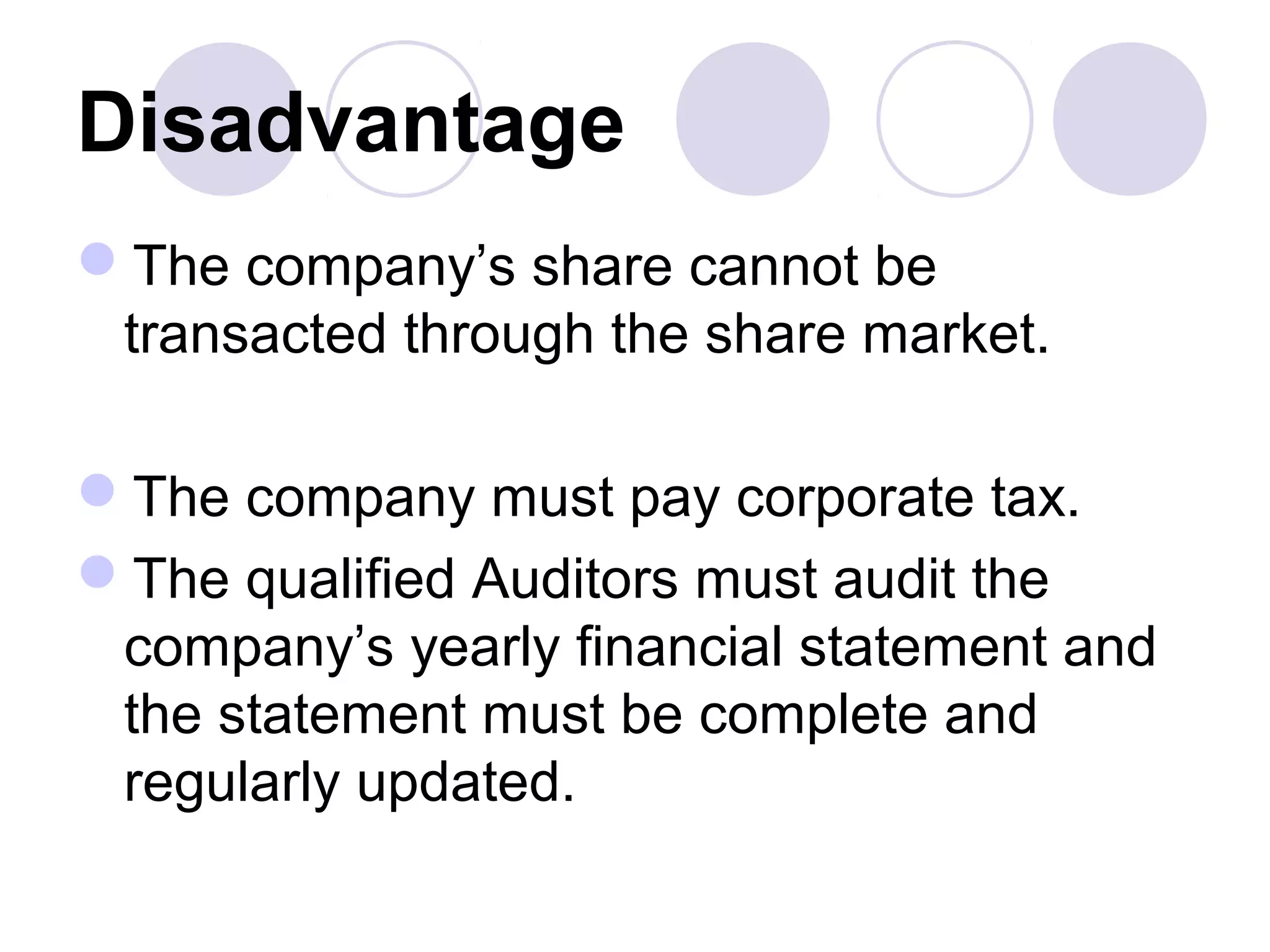 Disadvantage
The company’s share cannot be
transacted through the share market.
The company must pay corporate tax.
The qualified Auditors must audit the
company’s yearly financial statement and
the statement must be complete and
regularly updated.
 