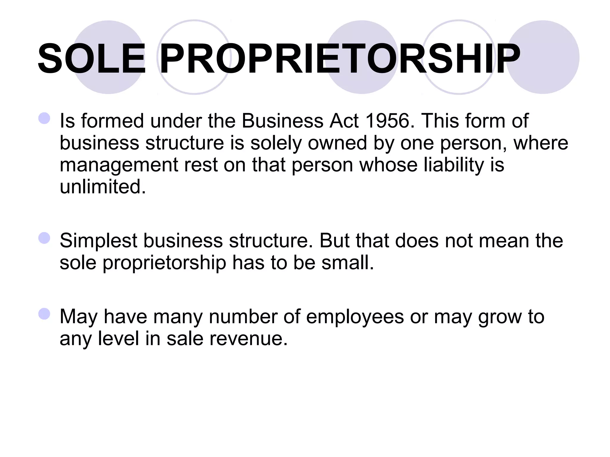 SOLE PROPRIETORSHIP
Is formed under the Business Act 1956. This form of
business structure is solely owned by one person, where
management rest on that person whose liability is
unlimited.
Simplest business structure. But that does not mean the
sole proprietorship has to be small.
May have many number of employees or may grow to
any level in sale revenue.
 