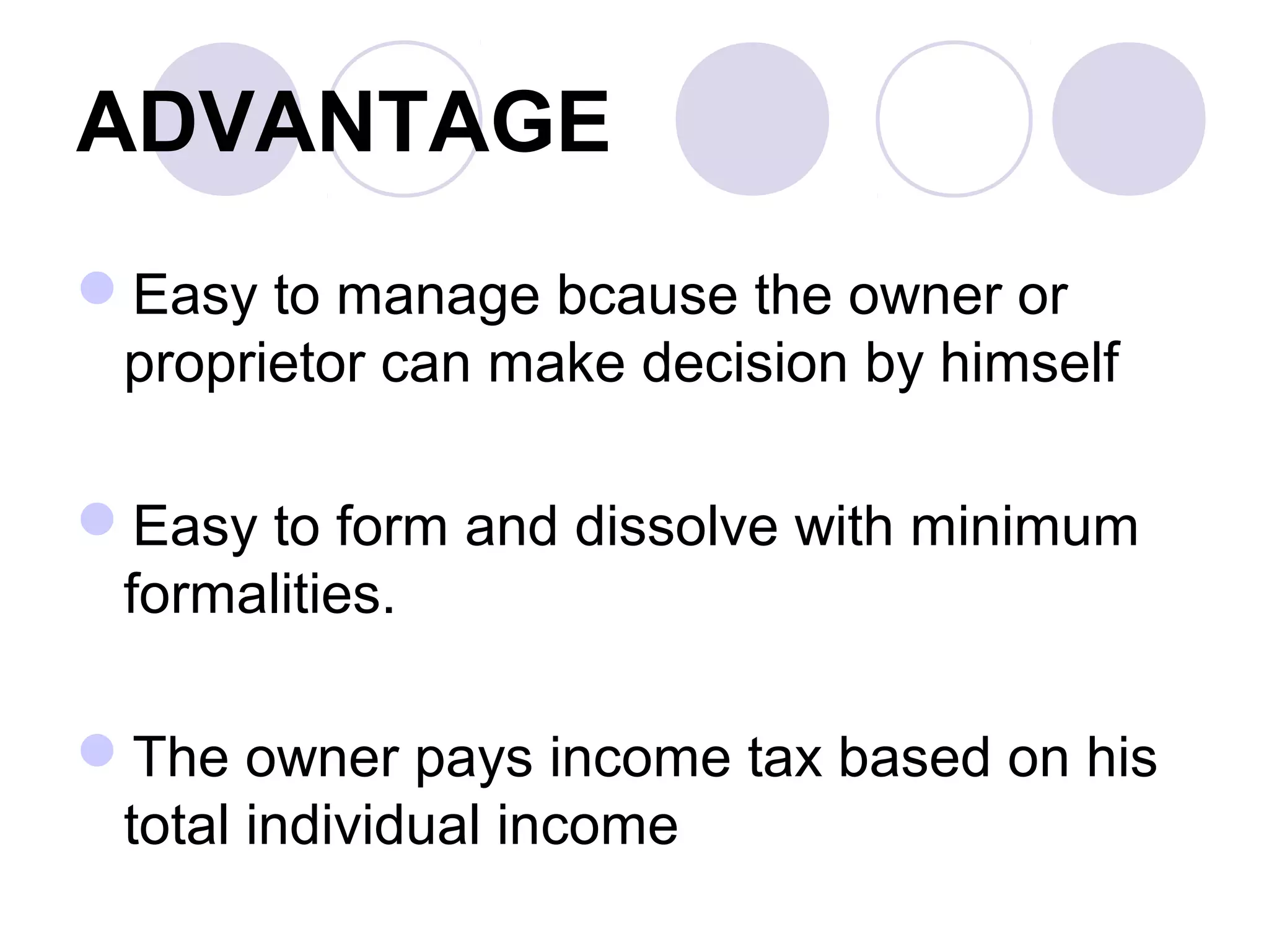 ADVANTAGE
Easy to manage bcause the owner or
proprietor can make decision by himself
Easy to form and dissolve with minimum
formalities.
The owner pays income tax based on his
total individual income
 