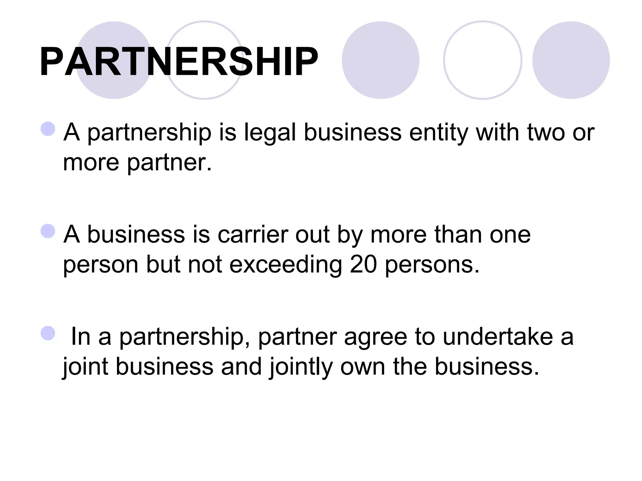 PARTNERSHIP
A partnership is legal business entity with two or
more partner.
A business is carrier out by more than one
person but not exceeding 20 persons.
 In a partnership, partner agree to undertake a
joint business and jointly own the business.
 
