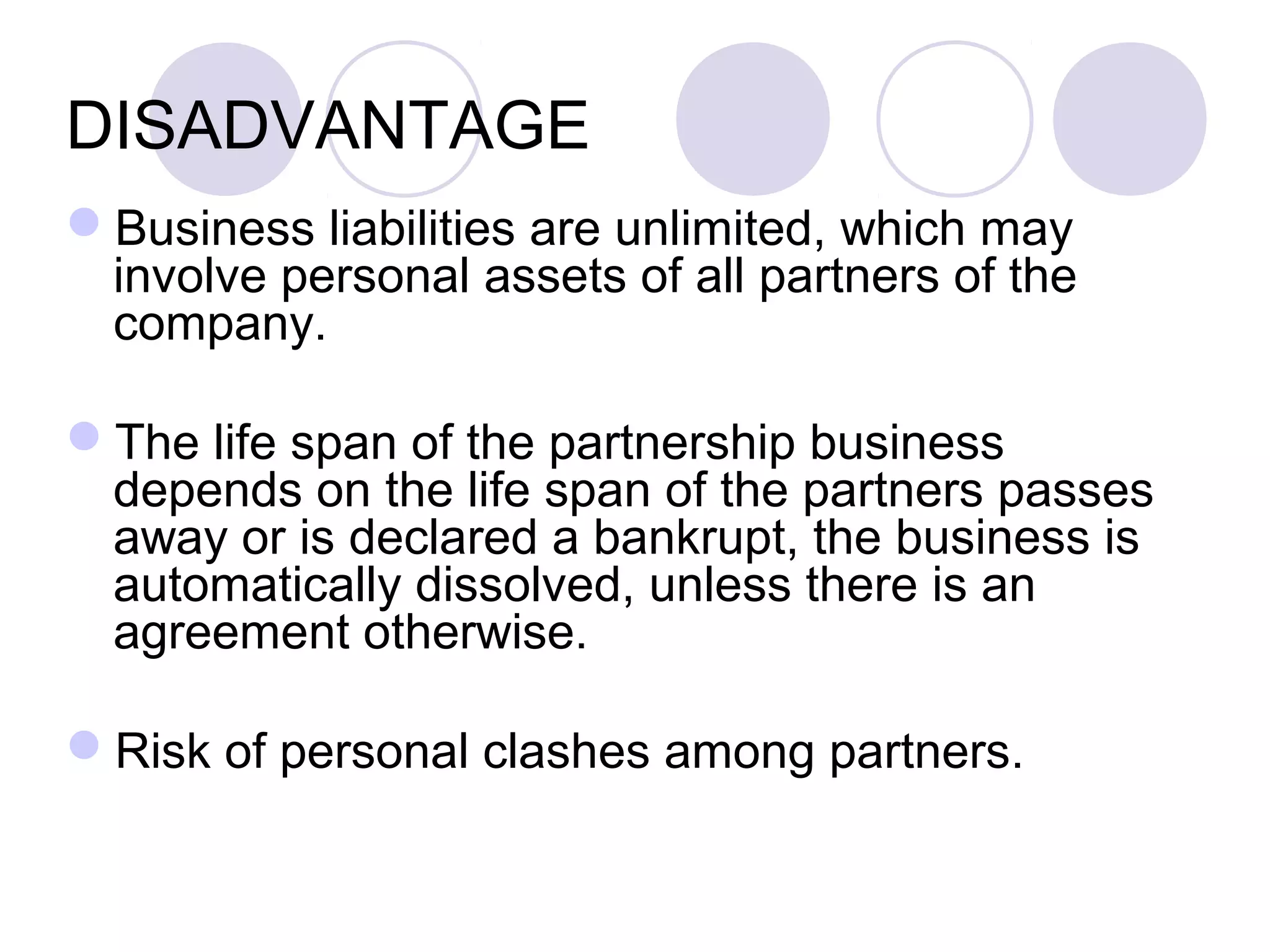 DISADVANTAGE
Business liabilities are unlimited, which may
involve personal assets of all partners of the
company.
The life span of the partnership business
depends on the life span of the partners passes
away or is declared a bankrupt, the business is
automatically dissolved, unless there is an
agreement otherwise.
Risk of personal clashes among partners.
 