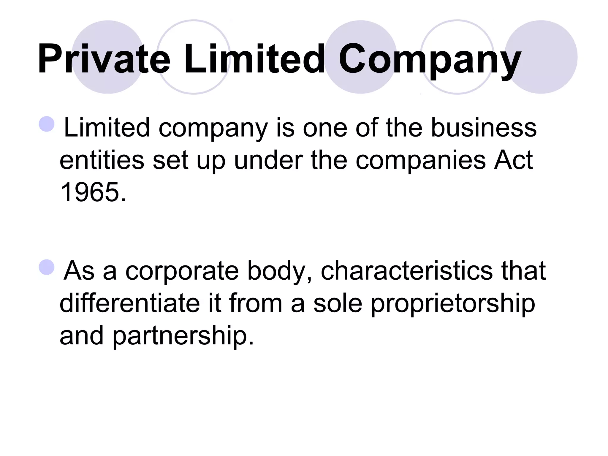 Private Limited Company
Limited company is one of the business
entities set up under the companies Act
1965.
As a corporate body, characteristics that
differentiate it from a sole proprietorship
and partnership.
 