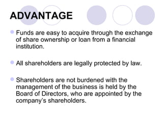 ADVANTAGE
Funds are easy to acquire through the exchange
of share ownership or loan from a financial
institution.
All shareholders are legally protected by law.
Shareholders are not burdened with the
management of the business is held by the
Board of Directors, who are appointed by the
company’s shareholders.
 