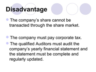 Disadvantage
The company’s share cannot be
transacted through the share market.
The company must pay corporate tax.
The qualified Auditors must audit the
company’s yearly financial statement and
the statement must be complete and
regularly updated.
 