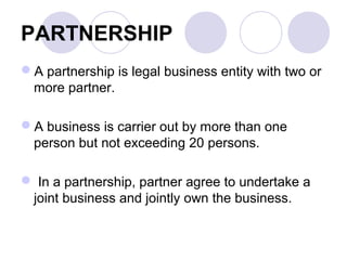 PARTNERSHIP
A partnership is legal business entity with two or
more partner.
A business is carrier out by more than one
person but not exceeding 20 persons.
 In a partnership, partner agree to undertake a
joint business and jointly own the business.
 