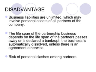 DISADVANTAGE
Business liabilities are unlimited, which may
involve personal assets of all partners of the
company.
The life span of the partnership business
depends on the life span of the partners passes
away or is declared a bankrupt, the business is
automatically dissolved, unless there is an
agreement otherwise.
Risk of personal clashes among partners.
 