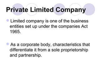 Private Limited Company
Limited company is one of the business
entities set up under the companies Act
1965.
As a corporate body, characteristics that
differentiate it from a sole proprietorship
and partnership.
 