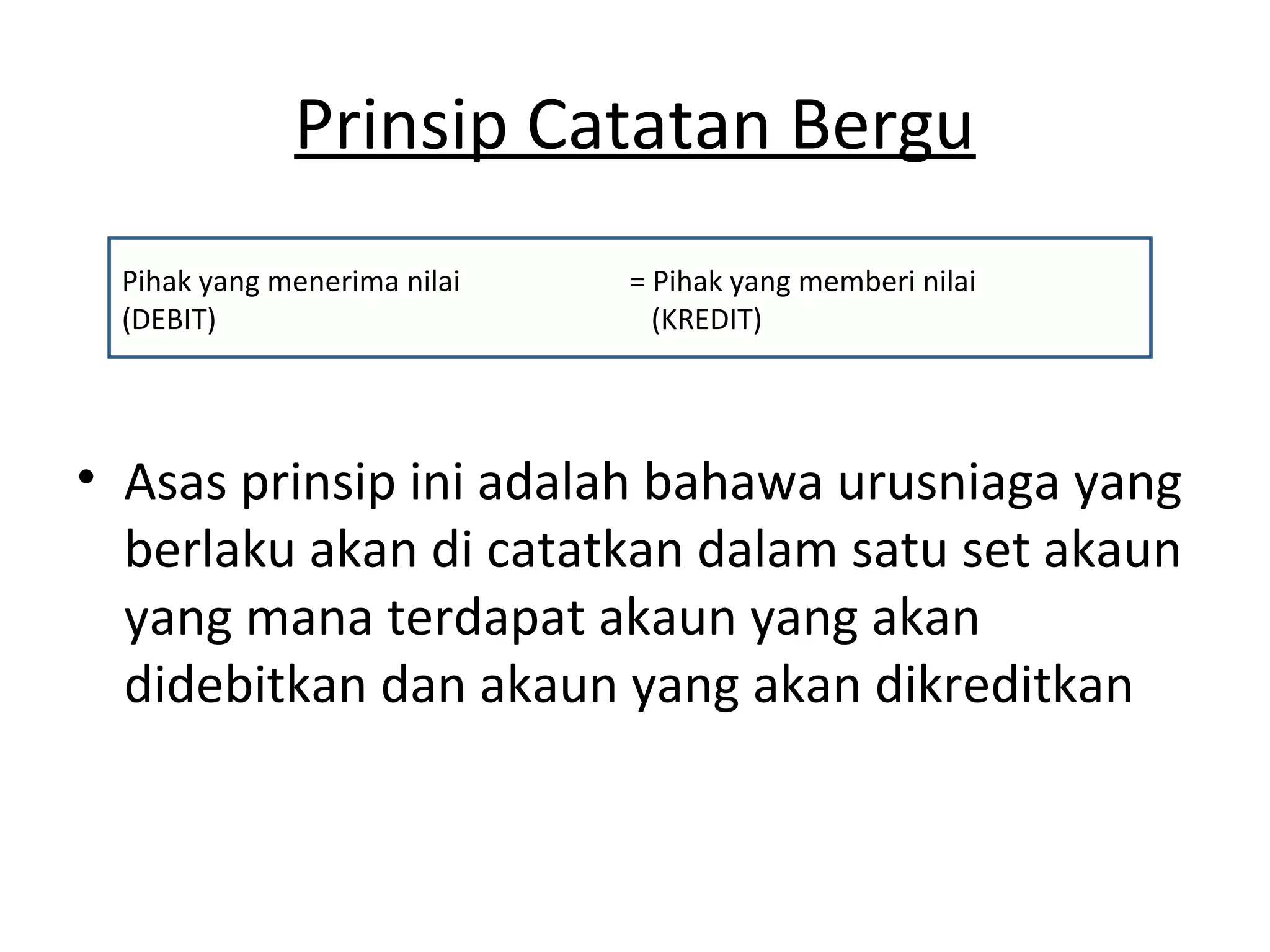 Prinsip Catatan Bergu
• Asas prinsip ini adalah bahawa urusniaga yang
berlaku akan di catatkan dalam satu set akaun
yang mana terdapat akaun yang akan
didebitkan dan akaun yang akan dikreditkan
Pihak yang menerima nilai = Pihak yang memberi nilai
(DEBIT) (KREDIT)
 