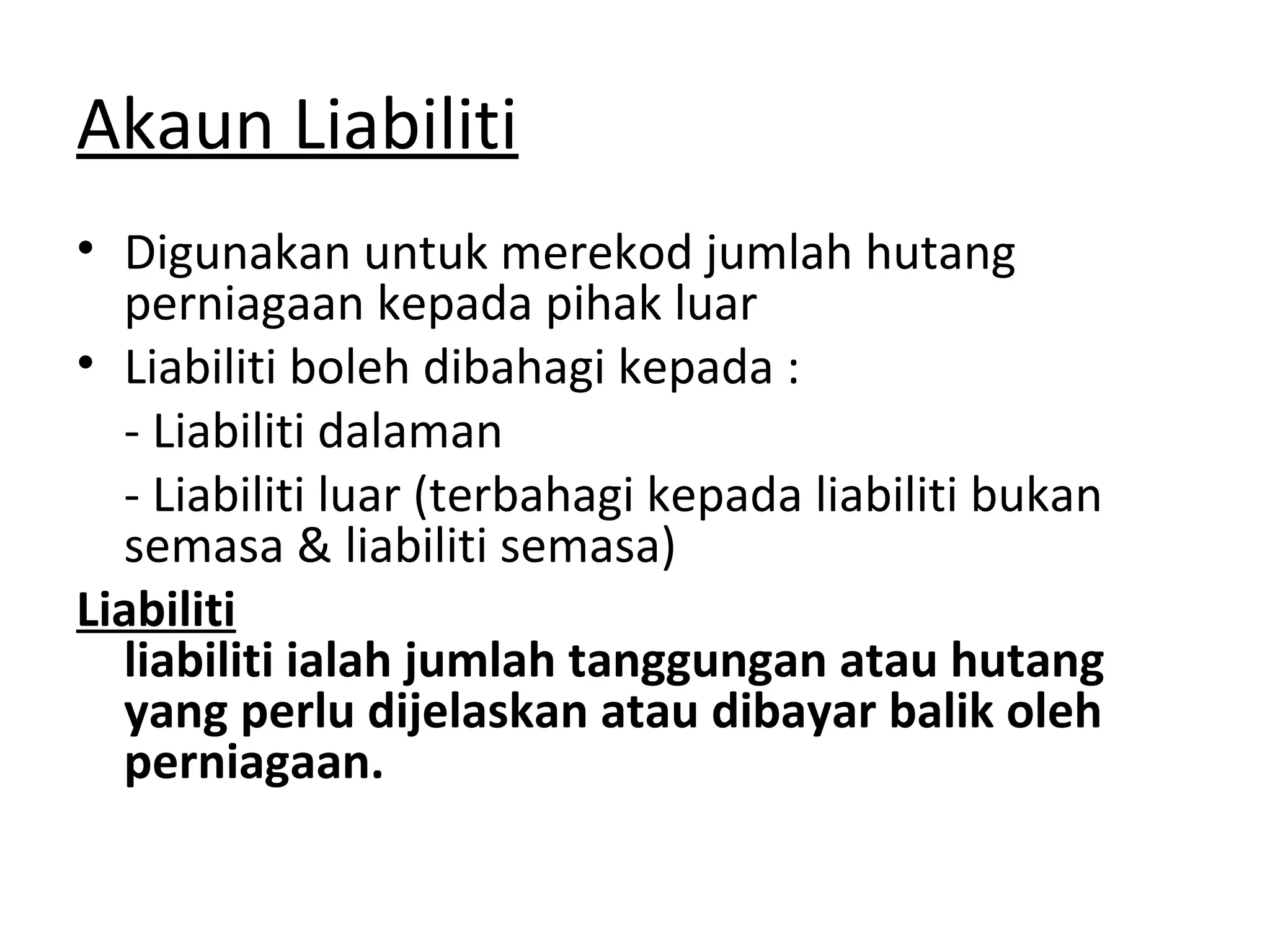 Akaun Liabiliti
• Digunakan untuk merekod jumlah hutang
perniagaan kepada pihak luar
• Liabiliti boleh dibahagi kepada :
- Liabiliti dalaman
- Liabiliti luar (terbahagi kepada liabiliti bukan
semasa & liabiliti semasa)
Liabiliti
liabiliti ialah jumlah tanggungan atau hutang
yang perlu dijelaskan atau dibayar balik oleh
perniagaan.
 