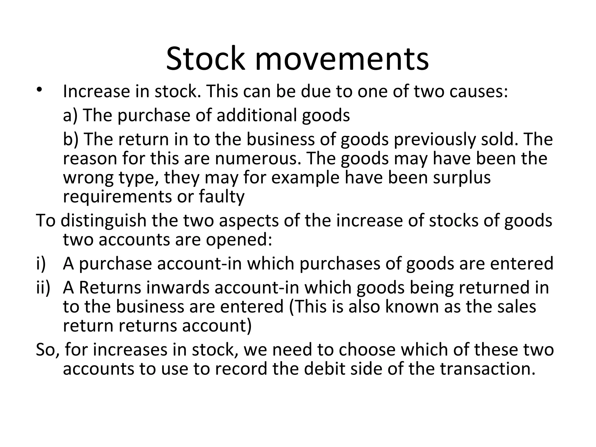 Stock movements
• Increase in stock. This can be due to one of two causes:
a) The purchase of additional goods
b) The return in to the business of goods previously sold. The
reason for this are numerous. The goods may have been the
wrong type, they may for example have been surplus
requirements or faulty
To distinguish the two aspects of the increase of stocks of goods
two accounts are opened:
i) A purchase account-in which purchases of goods are entered
ii) A Returns inwards account-in which goods being returned in
to the business are entered (This is also known as the sales
return returns account)
So, for increases in stock, we need to choose which of these two
accounts to use to record the debit side of the transaction.
 