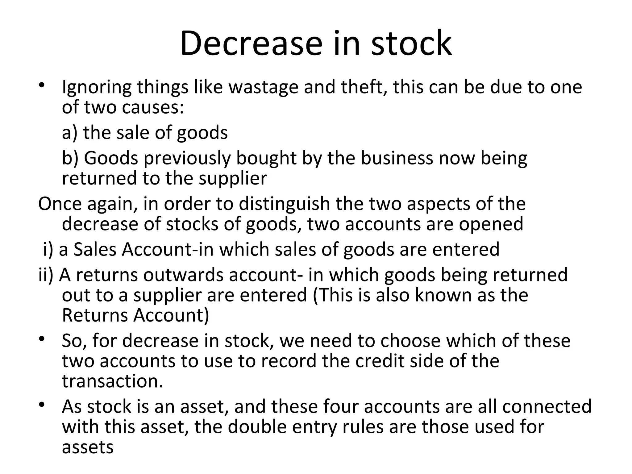 Decrease in stock
• Ignoring things like wastage and theft, this can be due to one
of two causes:
a) the sale of goods
b) Goods previously bought by the business now being
returned to the supplier
Once again, in order to distinguish the two aspects of the
decrease of stocks of goods, two accounts are opened
i) a Sales Account-in which sales of goods are entered
ii) A returns outwards account- in which goods being returned
out to a supplier are entered (This is also known as the
Returns Account)
• So, for decrease in stock, we need to choose which of these
two accounts to use to record the credit side of the
transaction.
• As stock is an asset, and these four accounts are all connected
with this asset, the double entry rules are those used for
assets
 