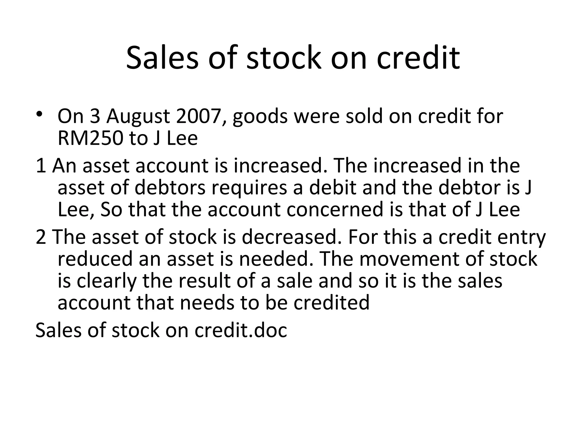 Sales of stock on credit
• On 3 August 2007, goods were sold on credit for
RM250 to J Lee
1 An asset account is increased. The increased in the
asset of debtors requires a debit and the debtor is J
Lee, So that the account concerned is that of J Lee
2 The asset of stock is decreased. For this a credit entry
reduced an asset is needed. The movement of stock
is clearly the result of a sale and so it is the sales
account that needs to be credited
Sales of stock on credit.doc
 