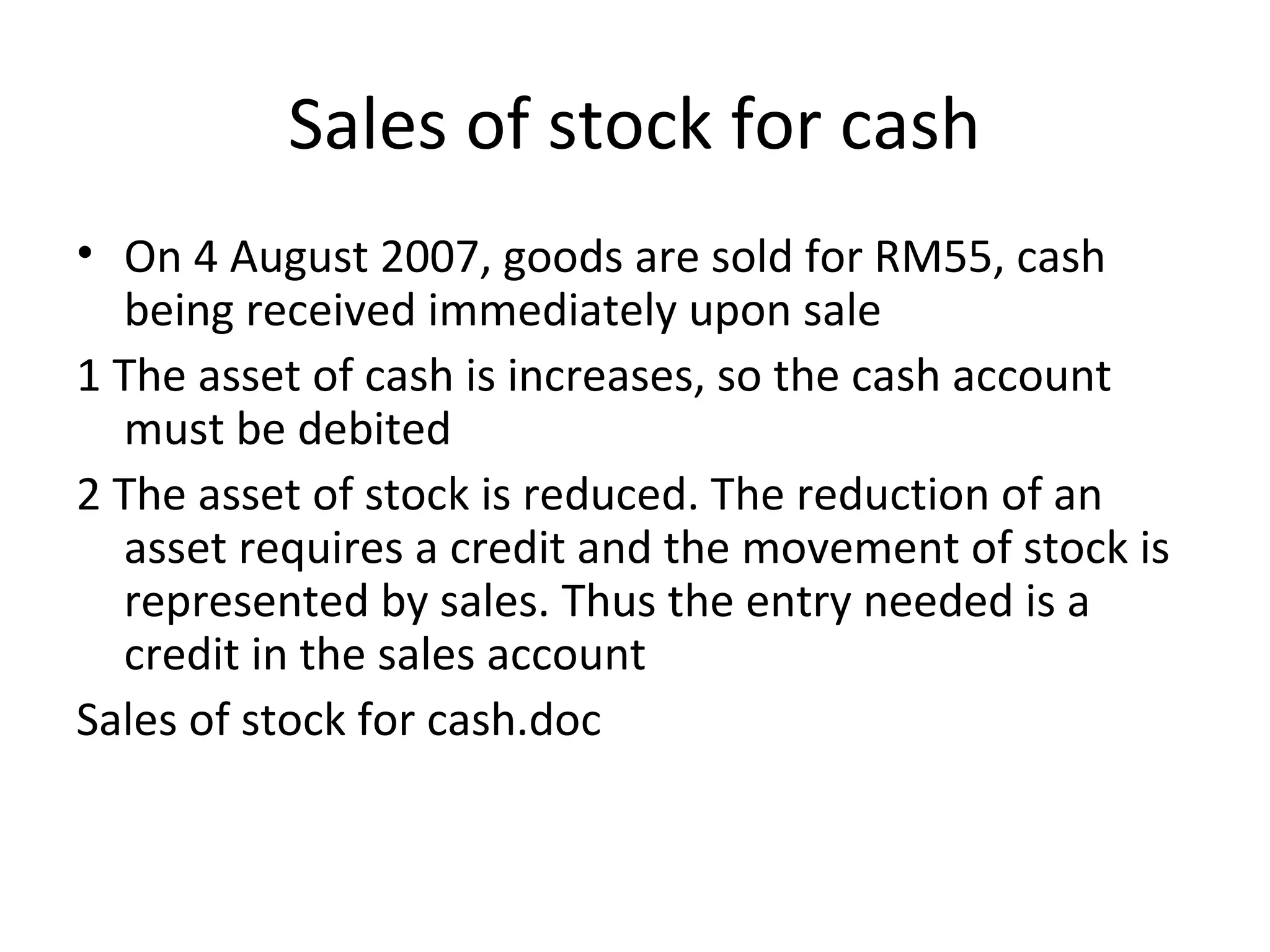 Sales of stock for cash
• On 4 August 2007, goods are sold for RM55, cash
being received immediately upon sale
1 The asset of cash is increases, so the cash account
must be debited
2 The asset of stock is reduced. The reduction of an
asset requires a credit and the movement of stock is
represented by sales. Thus the entry needed is a
credit in the sales account
Sales of stock for cash.doc
 