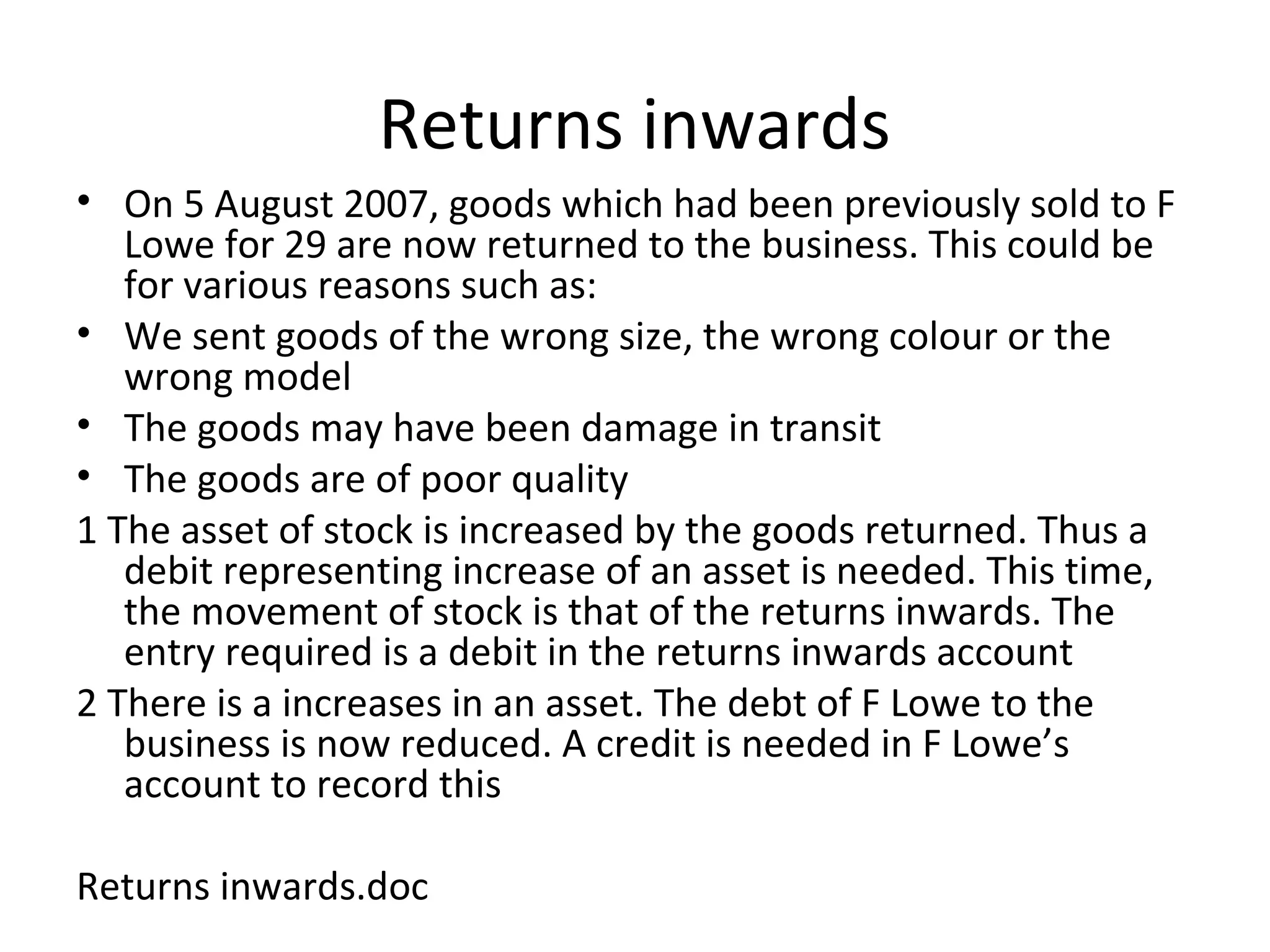 Returns inwards
• On 5 August 2007, goods which had been previously sold to F
Lowe for 29 are now returned to the business. This could be
for various reasons such as:
• We sent goods of the wrong size, the wrong colour or the
wrong model
• The goods may have been damage in transit
• The goods are of poor quality
1 The asset of stock is increased by the goods returned. Thus a
debit representing increase of an asset is needed. This time,
the movement of stock is that of the returns inwards. The
entry required is a debit in the returns inwards account
2 There is a increases in an asset. The debt of F Lowe to the
business is now reduced. A credit is needed in F Lowe’s
account to record this
Returns inwards.doc
 