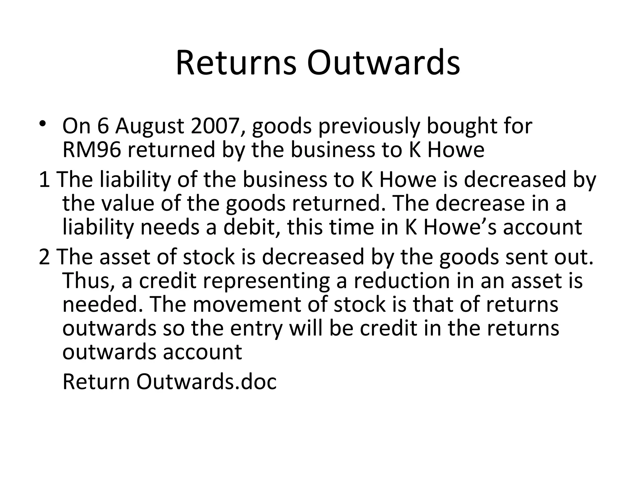 Returns Outwards
• On 6 August 2007, goods previously bought for
RM96 returned by the business to K Howe
1 The liability of the business to K Howe is decreased by
the value of the goods returned. The decrease in a
liability needs a debit, this time in K Howe’s account
2 The asset of stock is decreased by the goods sent out.
Thus, a credit representing a reduction in an asset is
needed. The movement of stock is that of returns
outwards so the entry will be credit in the returns
outwards account
Return Outwards.doc
 