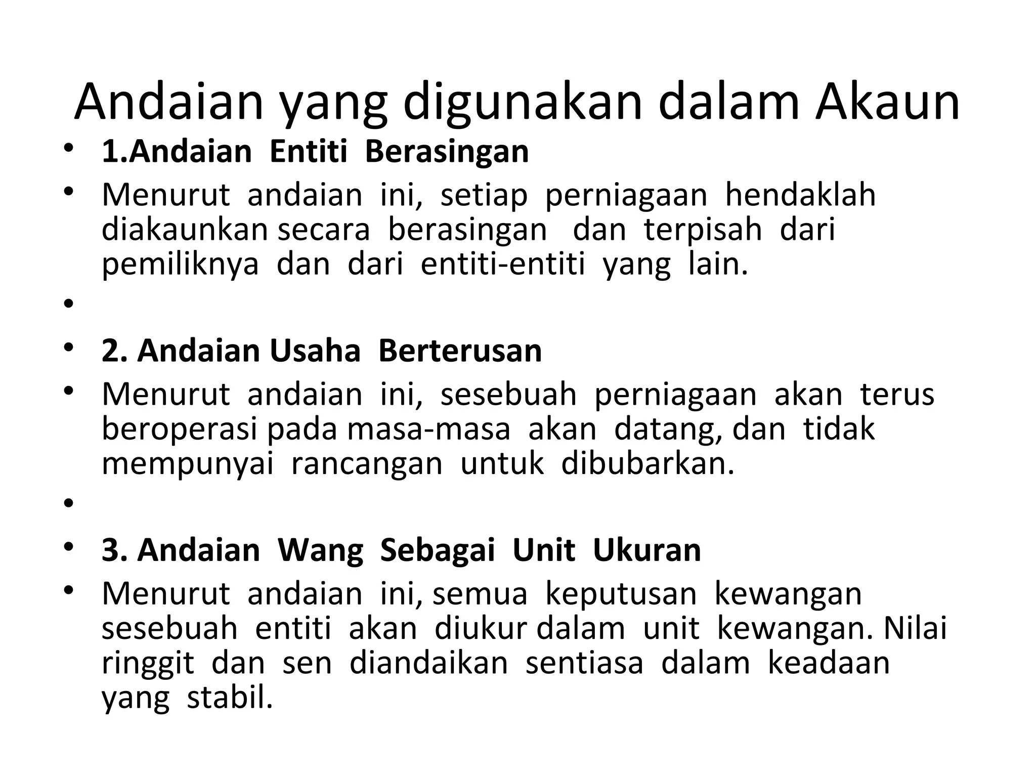 Andaian yang digunakan dalam Akaun
• 1.Andaian Entiti Berasingan
• Menurut andaian ini, setiap perniagaan hendaklah
diakaunkan secara berasingan dan terpisah dari
pemiliknya dan dari entiti-entiti yang lain.
•
• 2. Andaian Usaha Berterusan
• Menurut andaian ini, sesebuah perniagaan akan terus
beroperasi pada masa-masa akan datang, dan tidak
mempunyai rancangan untuk dibubarkan.
•
• 3. Andaian Wang Sebagai Unit Ukuran
• Menurut andaian ini, semua keputusan kewangan
sesebuah entiti akan diukur dalam unit kewangan. Nilai
ringgit dan sen diandaikan sentiasa dalam keadaan
yang stabil.
 