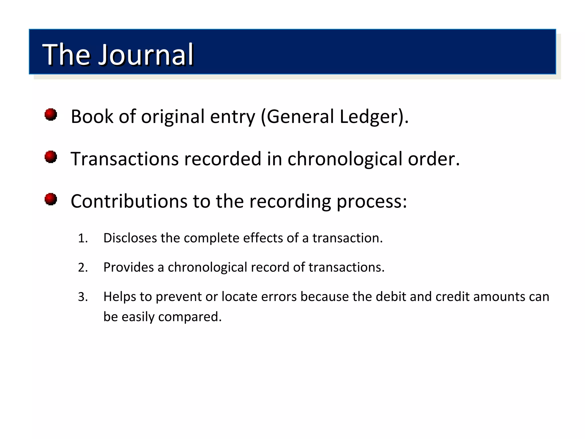 Book of original entry (General Ledger).
Transactions recorded in chronological order.
Contributions to the recording process:
1. Discloses the complete effects of a transaction.
2. Provides a chronological record of transactions.
3. Helps to prevent or locate errors because the debit and credit amounts can
be easily compared.
The JournalThe JournalThe JournalThe Journal
 