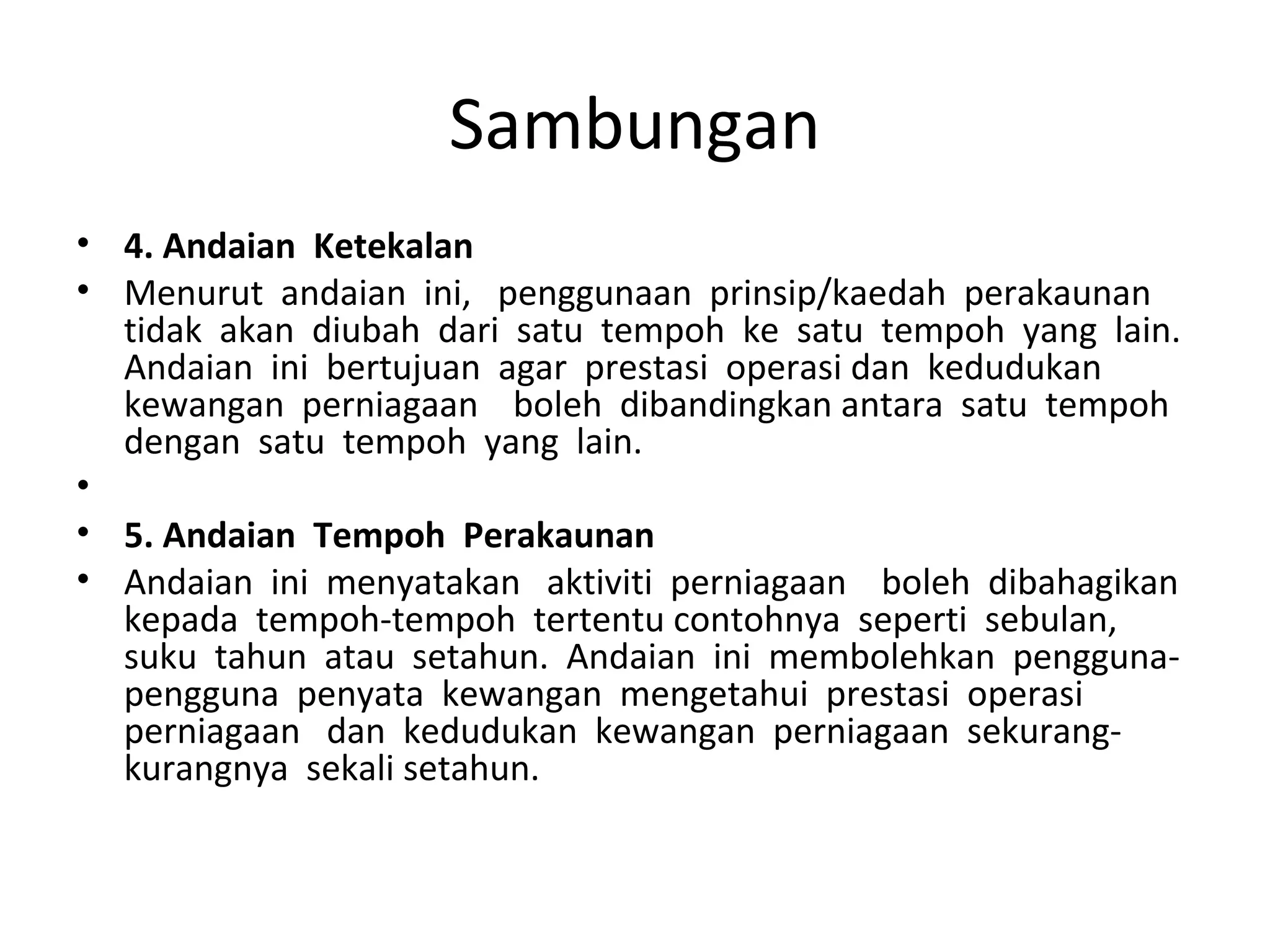 Sambungan
• 4. Andaian Ketekalan
• Menurut andaian ini, penggunaan prinsip/kaedah perakaunan
tidak akan diubah dari satu tempoh ke satu tempoh yang lain.
Andaian ini bertujuan agar prestasi operasi dan kedudukan
kewangan perniagaan boleh dibandingkan antara satu tempoh
dengan satu tempoh yang lain.
•
• 5. Andaian Tempoh Perakaunan
• Andaian ini menyatakan aktiviti perniagaan boleh dibahagikan
kepada tempoh-tempoh tertentu contohnya seperti sebulan,
suku tahun atau setahun. Andaian ini membolehkan pengguna-
pengguna penyata kewangan mengetahui prestasi operasi
perniagaan dan kedudukan kewangan perniagaan sekurang-
kurangnya sekali setahun.
 
